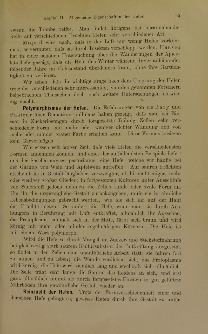 »wenn die Traube reift«. Man findet übrigens bei herannahender Reife aut’ verschiedenen Früchteu Hefen sehr verschiedener Art. Miquel wies nach, dafs in der Luft nur wenig Hefen vorkoni- men, er vermutet, dafs sie durch Insekten verschleppt werden. Hansen bat in einer schonen Untersuchung über die Wanderungen der Apicu- latushefe gezeigt, dafs die Hefe den Winter wâhrend dreier aufeinandei folgender Jahre im Hefezustand überdauern kann, ohne ihre Gârtüch- tigkeit zu verlieren. Wir sehen, dafs die wichtige Frage nach dem Ursprung der Hefen trotz der verschiedenen sehr interessanten, von den genannten Forschern beigebrachten Thatsachen doch noch weitere Untersuchungen notwen- dig macht. Polymorphismus der Hefen. Die Erfahrungen von deBary und Pasteur über Dematium pullulans haben gezeigt, dafs man bei Ein- saat in Zuckerlôsungen durch fortgesetzte Teilung Zellen sehr ver- schiedener Form, mit mehr oder weniger dichter Wandung und von mebr oder minder grauer Farbe erhalten kann. Diese Formen besitzeii kein Gârvermogen. Wir wissen seit langer Zeit, dafs viele Hefen die verschiedensten Formen annehmen kônnen, und eines der auffallendsteii Beispiele liefert uns der Saccharomyces pastorianus, eine Hefe, welche wir hâufig bei der Gârung von Wein und Apfelwein antreffen. Auf sauren Früchten erscheint sie in Gestalt lânglicher, verzweigter, oft birnenfôrmiger, mehr oder weniger grofser Glieder ; in fortgesetzten Kulturen unter Ausschlufs von Sauerstotï jedoch nehmen die Zellen runde oder ovale Form an. üm ihr die m’sprüngliche Gestalt zurückzugeben, mufs sie in âhnliche Lebensbedingungen gebracht werden, wie sie sich ihr auf der Haut der Früchte bieten. So ândert die Hefe, wenn man sie durch Aus- hungern in Berührung mit Luft entkrâftet, allmâhlich ihr Ausseheu, das Protoplasma sammelt sich in der Mitte, fàrht sich braun und wird kôrnig mit mehr oder minder regelmâfsigen Kornern. Die Hefe ist mit einem Wort polymorph. Wird die Hefe so durch Mangel an Zucker- und Stickstoffnahrung bei gleichzeitig stark saurem Kultursubstrat der Entkrâftung ausgesetzt, so findet in den Zellen eine unaufhbrliche Arbeit statt; sie fahren fort zu atmen und zu leben; die Wânde verdicken sich, das Protoplasma wird kôrnig, die Hefe wird ziemlich lang und erschôpft sich allmahlich. Die Zelle trâgt sehr lange die Spuren des Leidens an sich, und erst ganz allmâhlich nimmt sie durch fortgesetztes Einsâen in gut gelüftete Nâhrhüden ihre gewôhnliche Gestalt wieder an. Reinzucht der Hefen. Trotz der Formverschiedenheit einer und derselben Plefe gelingt es, gewisse Ilefen durch ihre Gestalt zu unter-