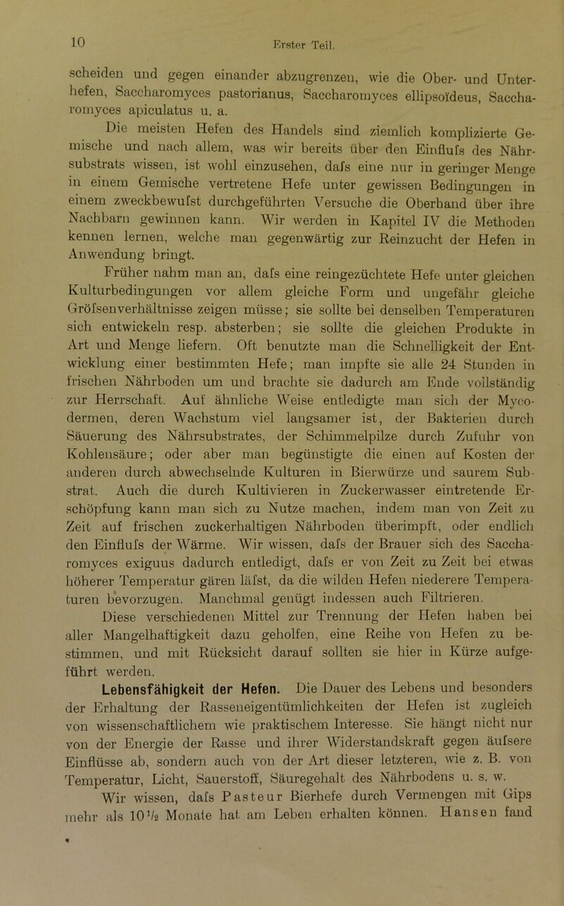 scheiden und gegen einander abzugrenzeii, wie die Ober- und Unter- hefen, Saccharomyces pastorianus, Saccbaromyces ellipsoïdeus, Saccha- romyces apiculatus u, a. Die meisten Hefeu des Uandels siud zieixilich komplizierte Ge- mische und nach allem, was wir bereits über den Einflufs des Nâhr- substrats wissen, ist wohl einzuseben, daJ’s eine nur in geriuger Menge in einem Gemische vertretene Hefe un ter gewissen Bedingungen in einem zweckbewufst durchgeführten Versuche die Oberband über ihre Nacbbarn gewinnen kann. Wir werden in Kapitel IV die Methoden kennen lernen, welche man gegenwârtig zur Reinzucht der Hefen in Anwendung bringt. Früher nahm man an, dafs eine reingezüchtete Hefe unter gleichen Kulturbedingungen vor allem gleiche Form und ungefàhr gleiche Grôfsenverhaltnisse zeigen müsse ; sie sollte bei denselben Temperaturen sich entwickeln resp. absterben; sie sollte die gleichen Produkte in Art und Menge liefern. Oft benutzte man die Schnelligkeit der Ent- wicklung einer bestimmten Hefe; man impfte sie aile 24 Stunden in frischen Nâhrboden um und brachte sie dadurch am Eude vollstàndig zur Herrschaft. Auf àhnliche Weise entledigte man sich der Myco- dermeu, deren Wachstum viel langsamer ist, der Bakterien durch Sàuerung des Nâhrsubstrates, der Schimmelpilze durch Zufuhr von Kohlensâure; oder aber man begünstigte die einen auf Kosten der andereu durch abwechselnde Kultureji in Bierwürze und saurem Sub- strat. Auch die durch Kultivieren in Zuckerwasser eintretende Er- schôpfung kann man sich zu Nutze machen, indem man von Zeit zu Zeit auf frischen zuckerhaltigen Nâhrboden überimpft, oder endlich den Einflufs der Wârme. Wir wissen, dafs der Brauer sich des Saccha- romyces exiguus dadurch eutledigt, dafs er von Zeit zu Zeit bei etwas hôherer Temperatur garen lafst, da die wilden Hefen niederere Tempera- turen bevorzugen. Manchmal geuügt indessen auch Filtrieren. Diese verschiedenen Mittel zur Trennuug der Hefen haben bei aller Mangelhaftigkeit dazu geholfen, eine Reihe von Hefen zu be- stimmen, und mit Rücksicht darauf sollten sie hier in Kürze aufge- führt -werden. Lebensfàhigkeit der Hefen. Die Dauer des Lebens und besonders der Erhaltung der Rasseneigentümlichkeiten der Hefen ist zugleich von wissenschaftlichem wie praktischem Interesse. Sie hângt nicht nur von der Energie der Rasse und ihrer Widerstandskraft gegen âufsere Einflüsse ab, sondern auch von der Art dieser letzteren, wie z. B. von Temperatur, Licht, Sauerstofî, Sâuregehalt des Nâhrbodens u. s. w. Wir wissen, dafs Pasteur Bierhefe durch Vermengen mit Gips mehr als 10Va Monate hat am Leben erhalten kbnnen. Hansen fand «