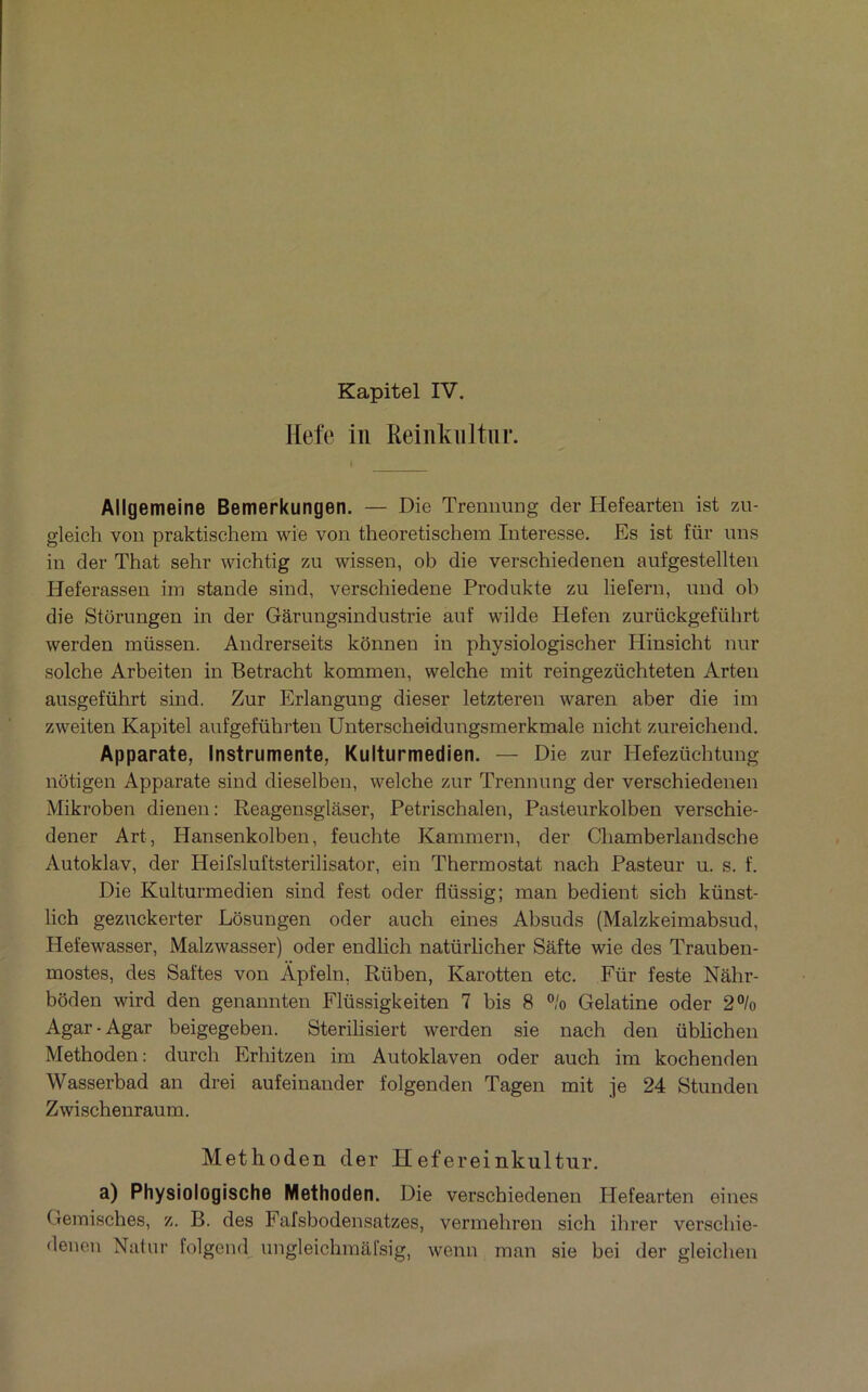 Kapitel IV. Hefc in Reinkiiltnr. Allgemeine Bemerkungen. — Die Tremmng der Hefearten ist zu- gleich von praktischem wie von theoretischem Interesse. Es ist für uns in der That sehr vvichtig zu wissen, ob die verschiedenen aufgestellten Heferassen iin stande sind, verschiedene Produkte zu liefern, nnd ob die Stôrnngen in der Garungsindustrie anf wilde Hefen zurückgeführt werden müssen. Andrerseits konnen in physiologischer Hinsicht nur solche Arbeiten in Betracht kommen, welche mit reingezüchteten Arten ausgeführt sind. Zur Erlangung dieser letztereu waren aber die im zweiten Kapitel aufgeführten Unterscheidiingsmerkmale nicht zureichend, Apparate, Instrumente, Kulturmedien. — Die zur Hefezüchtung nôtigen Apparate sind dieselben, welche zur Trennung der verschiedenen Mikroben dienen: Reagensglâser, Petrischalen, Pasteurkolben verschie- dener Art, Hansenkolben, feuchte Kammern, der Chamberlandsche Autoklav, der Heilsluftsterilisator, ein Thermostat nach Pasteur u. s. f. Die Kulturmedien sind fest oder flüssig; man bedieut sich künst- lich gezuckerter Losungen oder auch eines Absuds (Malzkeimabsud, Hefewasser, Malzwasser) oder endlich natürlicher Sâfte wie des Trauben- mostes, des Saftes von Àpfeln, Rüben, Karotten etc, Für feste Nâhr- bôden wird den genannten Flüssigkeiten 7 bis 8 ”/o Gélatine oder 2% Agar-Agar beigegeben. Sterilisiert werden sie nach den üblichen Methoden: durch Erhitzen im Autoklaven oder auch im kochenden Wasserbad an drei aufeinander folgenden Tagen mit je 24 Stunden Zwischenraum. Methoden der Hefereinkultur, a) Physiologische Methoden. Die verschiedenen Hefearten eines Gemisches, z. B. des Fafsbodensatzes, vermehren sich ihrer verschie- denen Natur folgend ungleichmafsig, wenn man sie bei der gleichen
