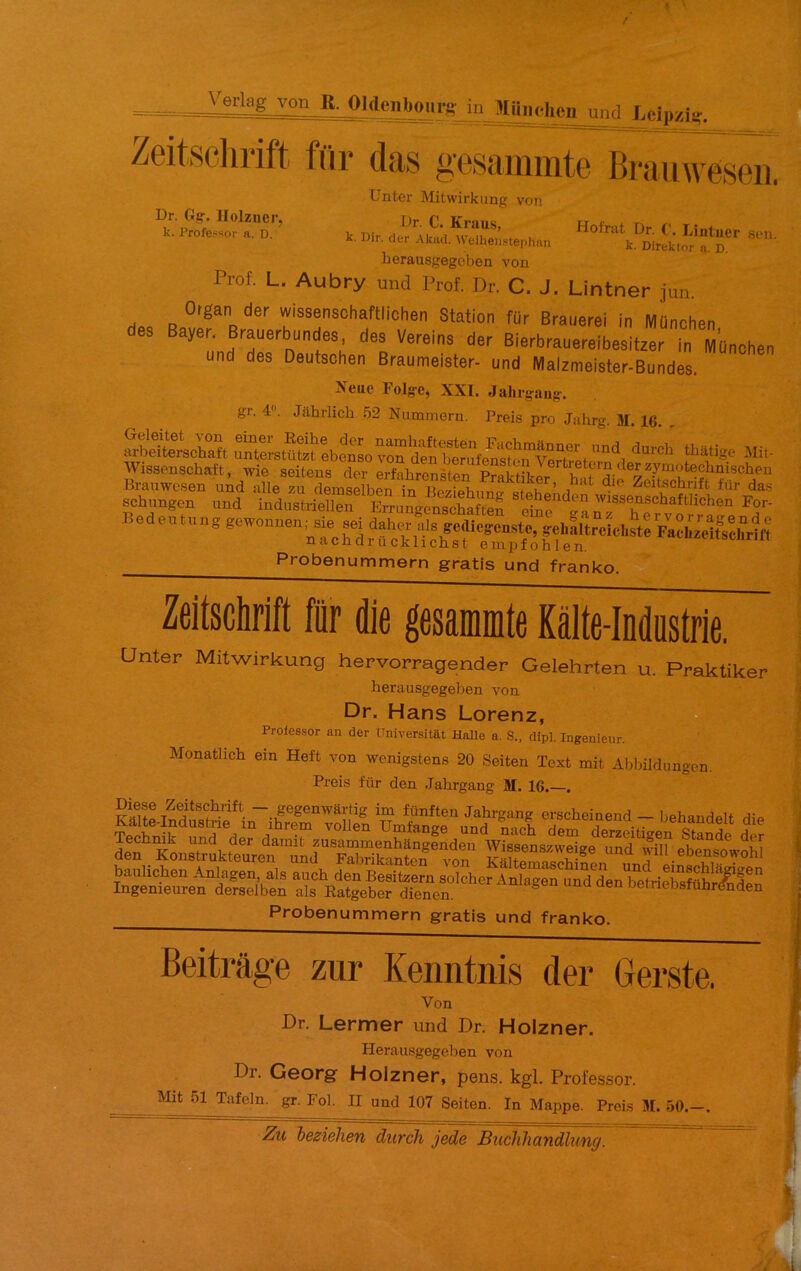 = Lcip/iî-. Zeitschrift fur das gesammte Brauw eseii. Dr. Gg-. Ilolzner, k. l’rofe.ssor a, D. Holriit Dr. ('. Lintucr ,sen. k. Direktor n. D. Unter Mitwirkiing von J.>r. C. Krau.s, k. Dir. der Akad. Weiheiistephnn herausgegcben von Prof. L. Aubry uiid Prof. Dr. C. J. Lintner jun. Oigan der wissensohaftiicher Station fur Braiierei in München des Bayer. Brauerbundes, des Vereins der Bierbrauerelsitzl in München und des Deutschen Braumeister- und Malzmeister-Bundes. Xcue Folge, XXL Jalirgaiig. gr. 4. Jahrlich 52 Niimmern. Preis pro Jahrg. 31. 16. . arbeiterschaft un^terstüt^ebeSo von den^ tbatige Mit- Wissenscbaft, wie seitens der erfabrcnsten Probenummern gratis und franko. Zeitschrift fur die gesammte Kàlte-Industrie. Unter Mitwirkung hervorragender Gelehrten u. Praktiker berausgegeben von Dr. Hans Lorenz, Proiessor an der üniversitat Halle a. S., dipl. Ingénieur. Monatlicb ein Heft von wenigstens 20 Seiten Text mit Ablnldnngcn. Preis für den Jabrgang M. 16.—. Probenummern gratis und franko. Beitrâge zur Kenntnis der Gerste. Von Dr. Lermer und Dr. Holzner. Herausgegeben von Dr. Georg- Holzner, pens. kgl. Professor. Mit 51 Tafeln. gr. Fol. H und 107 Seiten. In Mappe. Preis 3L 50.—.