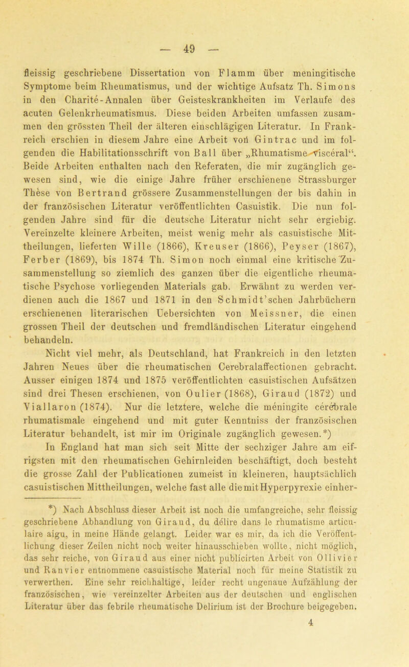 fleissig gescliriebene Dissertation von Flamm liber meningitiscbe Symptome beim Rheumatismus, und der wichtige Aufsatz Th. Simons in den Charite-Annalen iiber Geisteskrankheiten im Verlaufe des acuten Gelenkrheumatismus. Diese beiden Arbeiten umfassen zusam- men den grossten Tkeil der iilteren einschlagigen Literatur. In Frank- reich erschien in diesem Jahre eine Arbeit voii Gintrac und im fol- genden die Habilitationsschrift von Ball iiber „Rhumatisme^isceral“. Beide Arbeiten enthalten nacb den Referaten, die mir zuganglich ge- wesen sind, wie die einige Jahre friiher erschienene Strassburger These von Bertrand grossere Zusammenstellungen der bis dahin in der franzosischen Literatur veroffentlichten Casuistik. Die nun fol- genden Jahre sind fur die deutsche Literatur nicht sehr ergiebig. Vereinzelte kleinere Arbeiten, meist wenig mehr als casuistisclie Mit- theilungen, lieferten Wille (1866), Kreuser (1866), Peyser (1867), Ferber (1869), bis 1874 Th. Simon noch einmal eine kritische Zu- sammenstellung so ziemlich des ganzen fiber die eigentliche rheuma- tische Psychose vorliegenden Materials gab. Erwahnt zu werden ver- dienen auch die 1867 und 1871 in den Schmidt’schen Jahrbiichern erschienenen literarischen Uebersichten von Meissner, die einen grossen Theil der deutschen und fremdlandischen Literatur eingehend behandeln. Nicht viel mehr, als Deutschland, hat Frankreich in den letzten Jahren Neues iiber die rheumatischen Cerebralaffectionen gebracht. Ausser einigen 1874 und 1875 veroffentlichten casuistischen Aufsatzen sind drei Thesen erschienen, von Oulier (1868), Giraud (1872) und Viallaron (1874). Nur die letztere, welche die meningite cerebrale rhumatismale eingehend und mit guter Kenntuiss der franzosischen Literatur behandelt, ist mir im Originale zuganglich gewesen.*) In England hat man sich seit Mitte der sechziger Jahre am eif- rigsten mit den rheumatischen Gehirnleiden beschiiftigt, doch besteht die grosse Zahl der Publicationen zumeist in kleiueren, hauptsachlich casuistischen Mittlieilungen, welche fast alle diemitHyperpyrexie einher- *) Nach Abschluss dieser Arboit ist noch die umfangreiche, sehr fleissig geschriebene Abhandlung von Giraud, du delire dans le rhumatisine articu- laire aigu, in meine Hande gelangt. Leider war es mir, da ich die Veroffent- lichung dieser Zeilen nicht nocb weiter hinausschieben wollte, nicht inoglicli, das sehr reiche, von Giraud aus einer nicht publicirten Arbeit von Ollivior und Ranvier entnommene casuistische Material noch fiir meine Statistik zu verwerthen. Eine sehr reiclihaltige, leider recht ungenaue Aufzahlung dor franzosischen, wie vereinzelter Arbeiten aus der deutschen und englischen Literatur iiber das febrile rheumatische Delirium ist der Brochure beigegeben. 4