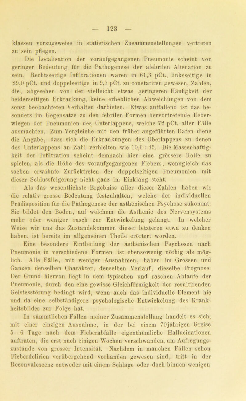 klassen vorzugsweise in statistischen Zusammenstellungen vertreten zu seiu pflegen. Die Localisation der voraufgegangenen Pneumonie scheint von geriuger Bedeutung fur die Fathogenese der afebrilen Alienation zu sein. Rechtsseitige Infiltrationen waren in 61,3 pCt., linksseitige in 29,0 pCt. und doppelseitige in 9,7 pCt. zu constatiren gewesen, Zalilen, die, abgesehen von der vielleicht etwas geringeren Haufigkeit der beiderseitigen Erkrankung, keiue erheblichen Abweichungen von dem sonst beobachteten Yerhalten darbieten. Etwas auffallend ist das be- sonders ini Gegensatze zu den febrilen Formen hervortretende Deber- wiegen der Pneumonien des Cnterlappens, welche 72 pCt. aller Falle ausmachten. Zum Vergleiche mit den frviher angefiihrten Daten diene die Angabe, dass sich die Erkrankungen des Oberlappens zu denen des Unterlappens an Zahl verhielteu wie 10,6 : 45. Die Massenhaftig- keit der Infiltration scheint demnack bier eine grossere Rolle zu spielen, als die Hohe des voraufgegangenen Fiebers, wenngleich das soeben erwahnte Zuriicktreten der doppelseitigen Pneumonien mit dieser Scblussfolgerung nicht ganz im Einklang steht. Als das wesentlichste Ergebniss aller dieser Zalilen liaben wir die relativ grosse Bedeutung festzuhalten, welche der individuellen Predisposition fur die Pathogenese der asthenischen Psychose zukommt. Sie bildet den Boden, auf welchem die Asthenie des Nervensystems mehr oder weniger rasch zur Entwickelung gelangt. In welcher Weise wir uns das Zustandekommen dieser letzteren etwa zu denken haben, ist bereits im allgemeinen Theile erortert worden. Eine besondere Eintheilung der asthenischen Psychosen nach Pneumonie in verschiedene Formen ist ebensowenig nothig als mog- lich. Alle Falle, mit weuigen Ausnahmen, haben im Grossen und Ganzen denselben Charakter, denselben Verlauf, dieselbe Prognose. Der Grund hiervon liegt in dem typischen und raschen Ablaufe der Pneumonie, durch den eine gewisse Gleichformigkeit der resultirenden Geistesstorung bedingt wird, wenn auch das individuelle Element hie und da eine selbstiindigere psychologische Entwickelung des Krank- heitsbildes zur Folge hat. In sammtlichen Fallen meiner Zusammenstelluug handelt es sich, mit einer einzigen Ausnahme, in der bei einem 70jahrigen Greise 5—6 Tage nach dem Fieberabfalle eigenthiimliche Hallucinationen auftraten, die erst nach einigen Wochen verschwanden, um Aufregungs- zustande von grosser Intensitat. Nachdem in manchen Fallen schon Fieberdelirien voriibergehend vorhanden gewesen sind, tritt in der Reconvalescenz entweder mit einem Schlage oder doch biunen wenigeq