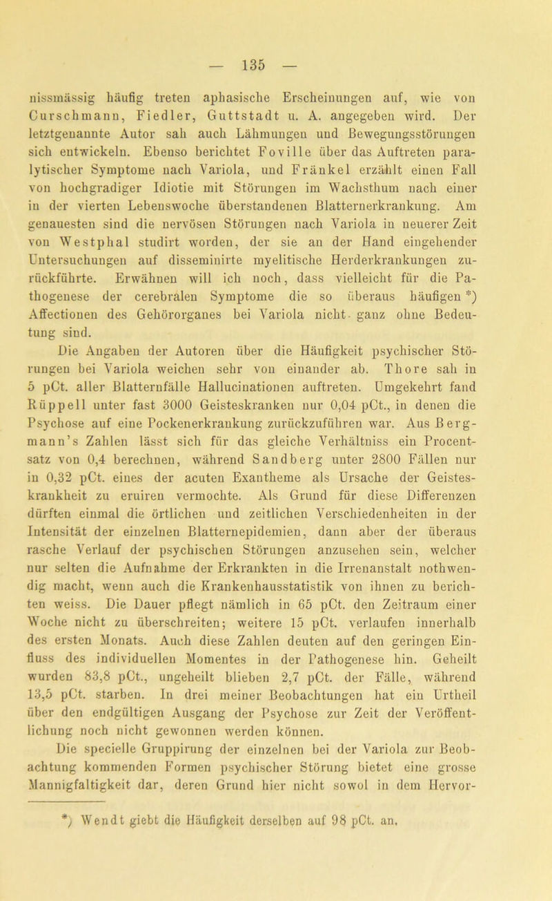 nissmassig haufig treten aphasisclie Erscheinungen auf, wie von Cuvschmann, Fiedler, Guttstadt u. A. angegeben wird. Dev letztgenannte Autor sail aucli Lakmungen uud Bewegungsstorungen sich eutwickelu. Ebeuso bericlitet Foville fiber das Auftreten para- lytischer Symptome nacli Variola, und Frankel erzaklt einen Fall von hochgradiger Idiotie mit Storungen im Wachsthum nach eiuer in der vierten Lebenswoche iiberstandenen Blatternerkrankung. Am genauesten sind die nervosen Storungen nach Variola in neuerer Zeit von Westphal studirt worden, der sie an der Hand eingehender Untersuchungen auf disseminirte myelitisclie Herderkrankungen zu- ruckfuhrte. Erwahnen will ick noch, dass vielleicht fiir die Pa- thogenese der cerebralen Symptome die so iiberaus haufigen *) Affectionen des Gekororganes bei Variola nicht- ganz obne Bedeu- tung sind. Die Angaben der Autoren iiber die Haufigkeit psychischer Sto- rungen bei Variola weicken sehr von einander ab. Thore sail in 5 pCt. aller Blatterufalle Hallucinationen auftreten. Umgekehrt fand Riippell unter fast 3000 Geisteskranken nur 0,04 pCt., in denen die Psycliose auf eine Pockenerkraukung zuriickzufuhren war. Aus Berg- mann’s Zahlen lasst sich fiir das gleiche Verhaltniss ein Procent- satz von 0,4 berechnen, wahrend Sandberg unter 2800 Fallen nur in 0,32 pCt. eiues der acuten Exantkeme als Ursache der Geistes- ki’ankheit zu eruiren vermochte. Als Grund fur diese Differenzen durften einmal die ortlichen und zeitlichen Verschiedenheiten in der Intensitat der einzelnen Blatternepidemien, dann aber der iiberaus rasche Verlauf der psychischen Storungen anzusehen sein, welcher nur selten die Aufnahme der Erkrankten in die Irrenanstalt noth wen- dig macht, wenn auch die Krankenhausstatistik von ihnen zu berich- ten weiss. Die Dauer pflegt niimlich in 65 pCt. den Zeitraum einer Woche nicht zu iiberschreiten; weitere 15 pCt. verlaufen innerhalb des ersten Monats. Auch diese Zahlen deuten auf den geringen Ein- fluss des individuellen Momentes in der Pathogenese hin. Geheilt wurden 83,8 pCt., ungeheilt blieben 2,7 pCt. der Fiille, wahrend 13,5 pCt. starben. In drei meiner Beobachtungen hat ein Urtheil iiber den endgiiltigen Ausgang der Psychose zur Zeit der Veroffent- lichung noch nicht gewonnen werden konnen. Die specielle Gruppirung der einzelnen bei der Variola zur Beob- achtung kommenden Formen psychischer Stiirung bietet eine grosse Mannigfaltigkeit dar, deren Grund hier nicht sowol in dem Hervor- *) Wendt giebt die Haufigkeit derselben auf 98 pCt. an.