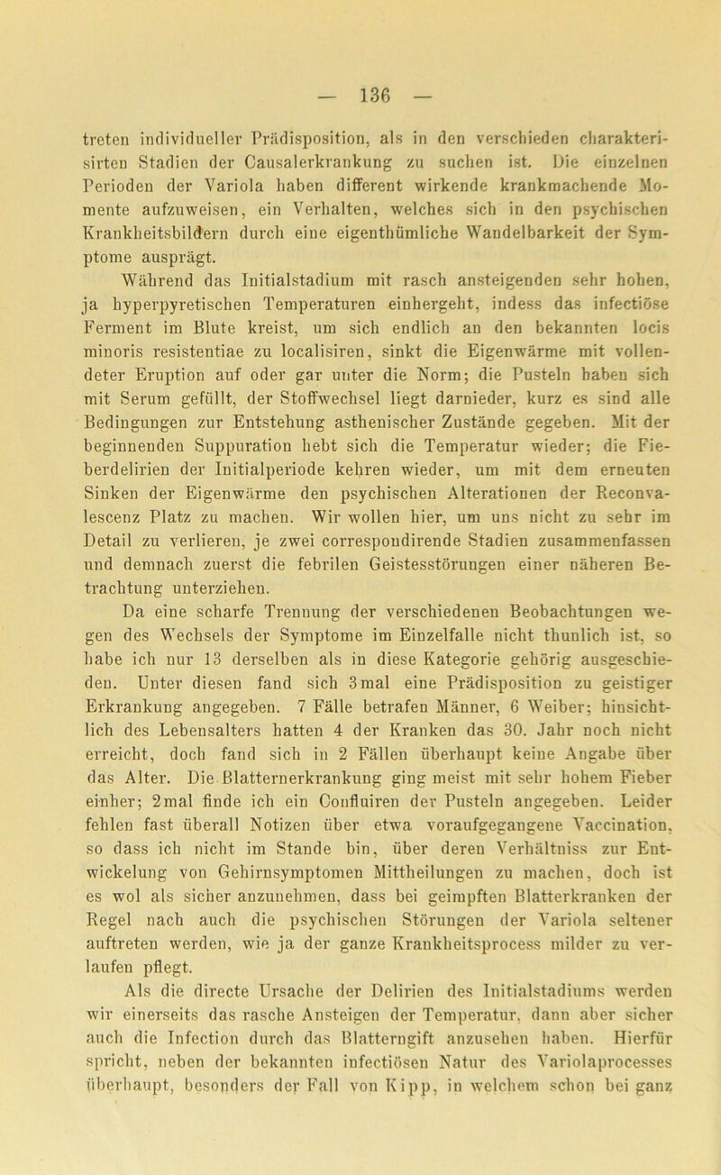 treten individueller Predisposition, als in den verscbieden charakteri- sirten Stadien der Causalerkrankung zu suclien ist. Die einzelnen Perioden der Variola liaben different wirkende krankmachende Mo- mente aufzuweisen, ein Verhalten, welches sich in den psychischen Krankheitsbildern durch eine eigenthiimliche Wandelbarkeit der Sym- ptome auspragt. Wahrend das Initialstadium mit rasch ansteigenden sehr hohen, ja hyperpyretischen Temperaturen einbergeht, indess das infectiose Ferment im Blute kreist, um sich endlich an den bekannten locis minoris resistentiae zu localisiren, sinkt die Eigenwarme mit vollen- deter Eruption auf oder gar unter die Norm; die Pusteln haben sich mit Serum gefiillt, der Stoffwechsel liegt darnieder, kurz es sind alle Bedingungen zur Entstehung asthenischer Zustande gegeben. Mit der beginnenden Suppuration hebt sich die Temperatur wieder; die Fie- berdelirien der Initialperiode kehren wieder, um mit dem erneuten Siuken der Eigenwarme den psychischen Alterationen der Reconva- lescenz Platz zu machen. Wir wollen hier, um uns nicht zu sehr im Detail zu verlieren, je zwei correspondirende Stadien zusammenfassen und demnach zuerst die febrilen Geistesstorungen einer naheren Be- trachtung unterziehen. Da eine scharfe Trennung der verschiedenen Beobachtungen we- gen des Wechsels der Symptome im Einzelfalle nicht thunlich ist, so babe ich nur 13 derselben als in diese Kategorie gehorig ausgeschie- den. Unter diesen fand sich 3mal eine Predisposition zu geistiger Erkrankung angegeben. 7 Falle betrafen Manner, 6 Weiber; hinsicht- lich des Lebeusalters hatten 4 der Kranken das 30. Jahr noch nicht erreicht, doch fand sich in 2 Fallen uberhaupt keine Angabe iiber das Alter. Die Blattern erkrankung ging meist mit sehr hohem Fieber einher; 2mal finde ich ein Confluiren der Pusteln angegeben. Leider fehlen fast iiberall Notizen iiber etwa voraufgegangene Vaccination, so dass ich nicht im Stande bin, iiber deren Verhaltniss zur Ent- wickelung von Gehirnsymptomen Mittheilungeu zu machen, doch ist es wol als sicher anzunehmen, dass bei geimpften Blatterkranken der Regel nach aucli die psychischen Storungen der Variola seltener auftreten werden, wie ja der ganze Krankheitsprocess milder zu ver- laufen pflegt. Als die directe Ursache der Delirien des Initialstadiums werden wir einerseits das rasche Ansteigen der Temperatur. dann aber sicher aucli die Infection durch das Blatterngift anzusehen haben. Hierfiir spricht, neben der bekannten infectiosen Natur des Variolaprocesses iiberhaupt, besonders dey Fall von Kipp, in welchem schon bei ganz