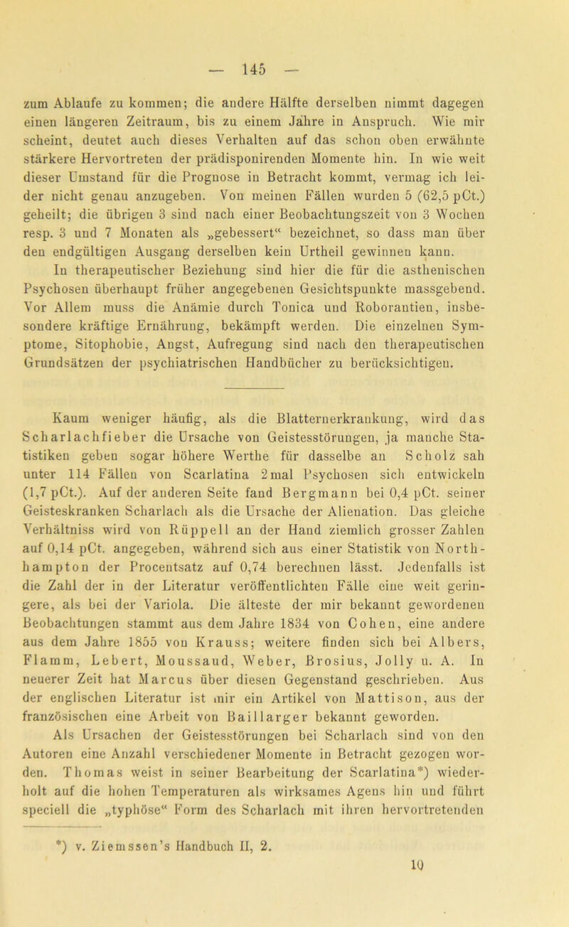 zum Ablaufe zu kommen; die andere Hiilfte derselben nimmt dagegen einen langeren Zeitraum, bis zu einera Jabre in Anspvucb. Wie mir scheint, deutet auch dieses Verbalten auf das schon oben erwahnte starkere Hervortreten der priidisponirenden Moraente bin. In wie weit dieser Umstand fur die Prognose in Betracbt kommt, vermag ich 1 ei- der nicbt genau anzugeben. Von meinen Fallen wurden 5 (62,5 pCt.) gebeilt; die fibrigen 3 sind nacb einer Beobacbtungszeit von 3 Wocben resp. 3 und 7 Monaten als „gebessert“ bezeicbnet, so dass man fiber den endgiiltigen Ausgang derselben kein Urtbeil gewinneu kanu. In tberapeutiscber Beziebung sind hier die fur die astlienischeu Psycbosen iiberbaupt friiber angegebenen Gesicbtspunkte massgebend. Vor Allem muss die Anamie durcb Tonica und Roborantien, insbe- sondere kraftige Ernahrung, bekampft werden. Die einzelnen Sym- ptome, Sitopbobie, Angst, Aufregung sind nacb den tberapeutischen Grundsatzen der psycbiatriscben Handbiicber zu berucksichtigen. Kaum weniger baufig, als die Blatternerkraukung, wild das Scharlacbfieber die Drsacbe von Geistesstorungen, ja mancbe Sta- tistiken geben sogar hohere Wertlie fur dasselbe an Scbolz sah unter 114 Fallen von Scarlatina 2mal Psycbosen sicli entwickeln (1,7 pCt.). Auf der anderen Seite fand Bergmann bei 0,4 pCt. seiner Geisteskranken Scbarlacb als die Ursache der Alienation. Das gleicbe Yerhaltniss wild von Riippell an der Hand ziemlich grosser Zahlen auf 0,14 pCt. angegeben, wabrend sicb aus einer Statistik von North- hampton der Procentsatz auf 0,74 berechuen lasst. Jedenfalls ist die Zahl der in der Literatur veroffentlichten Falle cine weit gerin- gere, als bei der Variola. Die iilteste der mir bekannt gewordeneu Beobachtungen stammt aus dem Jabre 1834 von Cohen, eine andere aus dem Jabre 1855 von Krauss; weitere finden sich bei Albers, Flaram, Lebert, Moussaud, Weber, Brosius, Jolly u. A. In neuerer Zeit bat Marcus fiber diesen Gegenstand geschrieben. Aus der engliscben Literatur ist mir ein Artikel von Mattison, aus der franzosischen eine Arbeit von Baillarger bekannt geworden. Als Ursachen der Geistesstorungen bei Scharlach sind von den Autoren eine Anzabl verschiedener Momente in Betracbt gezogen wor- den. Thomas weist in seiner Bearbeitung der Scarlatina*) wieder- bolt auf die hohen Temperaturen als wirksames Agens bin und ffihrt speciell die „typhose“ Form des Scbarlacb mit ibren hervortretenden *) v. Ziemssen’s Handbuch II, 2. 10