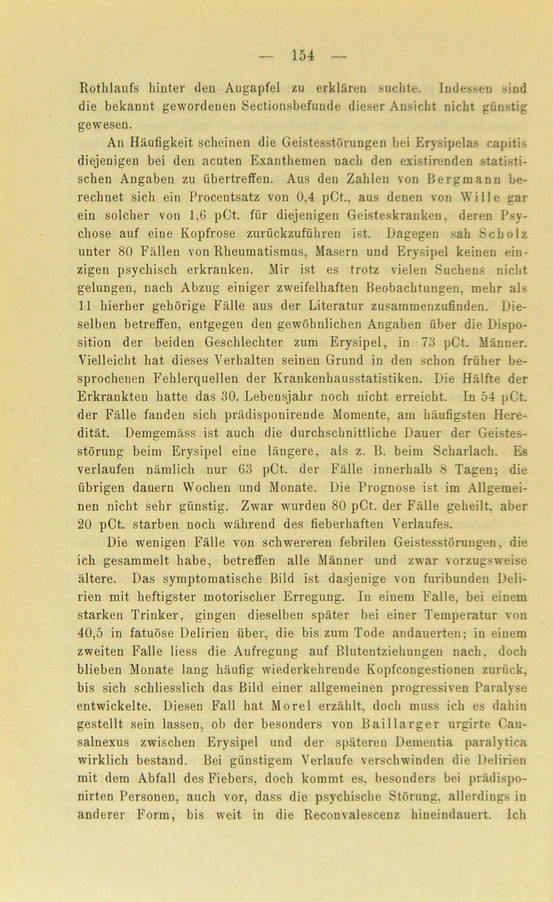 Rothlaufs hinter den Augapfel zu erklaren suchte. Indessen sind die bekannt gewordenen Sectionsbefunde dieser Ansicht nicht gunstig gewesen. An Haufigkeit scheinen die Geistesstorungen bei Erysipelas capitis diejenigen bei den acuten Exanthemen nacli den existirenden statisti- schen Angaben zu iibertreffen. Aus den Zahlen von Bergmann be- rechnet sich ein Procentsatz von 0,4 pCt., aus denen von Wille gar ein solcher von 1,6 pCt. fiir diejenigen Geisteskranken, deren Psy- diose auf eiue Kopfrose zurfickzuffihren ist. Dagegen sab Scholz unter 80 Fallen von Rheumatismus, Maseru und Erysipel keinen ein- zigen psychisch erkranken. Mir ist es trotz vielen Suchens nidit gelungen, nacli Abzug einiger zweifelhaften Beobachtungen, mebr als 11 hierher gehorige Falle aus der Literatur zusammenzufinden. Die- selben betrelfen, entgegen den gewohnlicben Angaben fiber die Dispo- sition der beiden Geschlecliter zum Erysipel, in 73 pCt. Manner. Vielleicht bat dieses Yerhalten seinen Grund in den scbon frfiher be- sprochenen Felilerquellen der Krankenbausstatistiken. Die Halfte der Erkrankteii liatte das 30. Lebensjabr noch nicht erreicht. In 54 pCt. der Fiille fanden sicli pradisponirende Momente, am baufigsten Here- ditat. Denigemiiss ist aucli die durchschnittliche Dauer der Geistes- storung beim Erysipel eine langere, als z. B. beim Scbarlacb. Es verlaufen namlich nur 63 pCt. der Fiille innerhalb 8 Tagen; die fibrigen dauern Wocben und Monate. Die Prognose ist im Allgemei- nen niclit selir gfinstig. Zwar wurden 80 pCt. der Fiille gebeilt, aber 20 pCt. starben nocli wahrend des fieberbaften Verlaufes. Die wenigen Falle von schwereren febrilen Geistesstorungen, die ich gesammelt habe, betreffen alle Manner und zwar vorzugsweise iiltere. Das symptoniatische Bild ist dasjenige von furibunden Deli- rien mit heftigster motorischer Erregung. In einem Falle, bei einem starken Trinker, gingen dieselben spater bei einer Temperatur von 40,5 in fatuose Delirien fiber, die bis zum Tode andauerten; in einem zweiten Falle liess die Aufregung auf Blutentziehungen nacli, dock blieben Monate lang hiiufig wie.derkehrende Kopfcougestionen zurfick, bis sich schliesslich das Bild eiuer allgemeinen progressiven Paralyse entwickelte. Dieseti Fall bat Morel erzahlt, dock muss icb es daliin gestellt sein lassen, ob der besonders von Baillarger urgirte Cau- salnexus zwiscben Erysipel und der spiitereu Dementia paralytica wirklich bestaud. Bei gfinstigem Verlaufe verscliwinden die Delirien mit dem Abfall des Fiebers, dock kommt es, besonders bei pradispo- nirten Personen, aucli vor, dass die psycliisclie Storung, allerdings in anderer Form, bis weit in die Reconvalescenz bineindauert. Ich