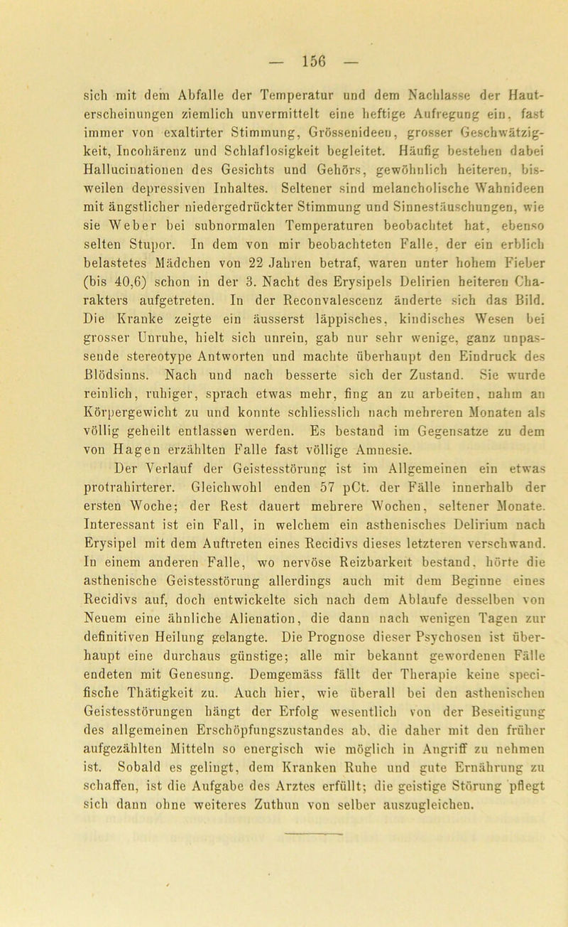 sich mit dem Abfalle der Temperatur und dem Nachlasse der Haut- erscheinungen ziemlich unvermittelt eine heftige Aufregung ein. fast immer von exaltirter Stimmung, Grdssenideeu, grosser Geschwatzig- Iceit, Incoharenz und Schlaflosigkeit begleitet. Haufig besteben dabei Hallucinationen des Gesichts und GehSrs, gewohnlich heiteren. bis- weilen depressiven Inhaltes. Seltener sind melancholische Wahnideen mit angstlicher niedergedruckter Stimmung und Sinnestauschungen, vvie sie Weber bei subnormalen Temperaturen beobaclitet hat, ebenso selten Stupor. In dem von mir beobachteten Falle, der ein erblicb belastetes Miidchen von 22 Jakren betraf, waren unter holiem Fieber (bis 40,6) schon in der 3. Nacht des Erysipels Delirien beitereu Cha- rakters aufgetreten. In der Reconvalescenz anderte sich das Bild. Die Kranke zeigte ein ausserst lappisehes, kindisches Wesen bei grosser Unrube, bielt sich unrein, gab nur sehr svenige, ganz unpas- seude stereotype Antworten und macbte uberhaupt den Eindruck des Blodsinns. Nach und nacli besserte sich der Zustand. Sie wurde reinlich, ruhiger, sprach etwas mehr, fing an zu arbeiten. nalim an Korpergewicht zu und konnte schliesslicli nach mehreren Monaten als vollig geheilt entlassen werden. Es bestand im Gegensatze zu dem von Hagen erzahlten Falle fast vollige Amnesie. Der Verlauf der Geistesstorung ist im Allgemeinen ein etwas protrahirterer. Gleiclnvohl enden 57 pCt. der Falle innerhalb der ersten Woche; der Rest dauert mehrere Wocheu, seltener Monate. Interessant ist ein Fall, in welchem ein asthenisches Delirium nach Erysipel mit dem Auftreten eines Recidivs dieses letzteren verschwand. In einem anderen Falle, wo nervose Reizbarkeit bestand. liorte die asthenische Geistesstorung allerdings auch mit dem Beginne eines Recidivs auf, doch entwickelte sich nach dem Ablaufe desselben von Neuem eine ahnliche Alienation, die dann nach wenigen Tageu zur definitiven Heilung gelangte. Die Prognose dieser Psychosen ist uber- haupt eine durchaus gunstige; alle mir bekannt gewordenen Falle endeten mit Genesung. Demgemass fallt der Therapie keine speci- fische Thiitigkeit zu. Auch hier, wie iiberall bei den asthenischen Geistesstorungen hangt der Erfolg wesentlich von der Beseitigung des allgemeinen Erschopfungszustandes ab. die daher mit den friiher aufgezahlten Mitteln so energisch wie moglich in Angriff zu nehmen ist. Sobald es geliugt, dem Kranken Rube und gute Ernahrung zu schaffen, ist die Aufgabe des Arztes erfiillt; die geistige Storung pflegt sich dann ohne weiteres Zuthun von selber auszugleicheu.