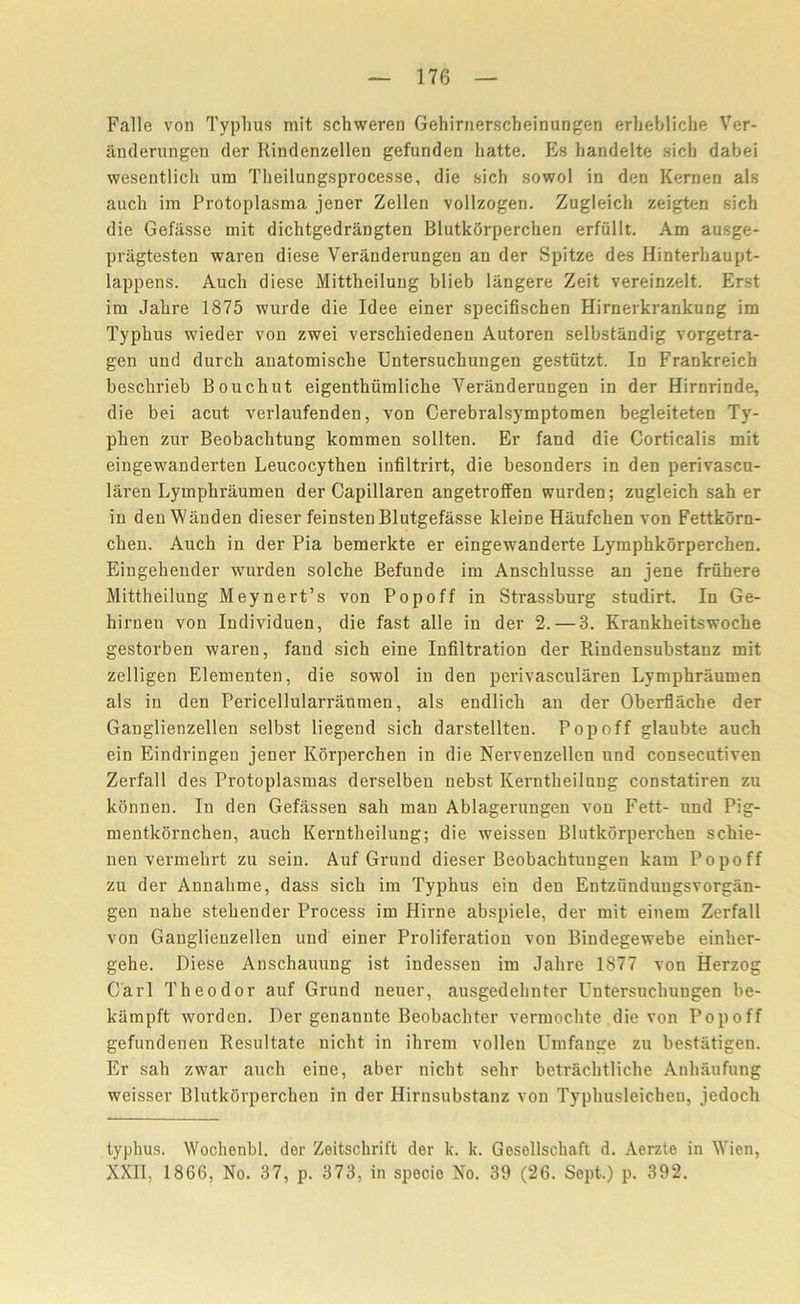 Falle von Typhus mit schweren Gehirnerscheinungen erhebliche Ver- anderungen der Rindenzellen gefunden hatte. Es handelte sicli dabei wesentlich urn Theilungsprocesse, die sich sowol in den Kernen als auch im Protoplasma jener Zellen vollzogen. Zugleich zeigten sich die Gefasse mit dichtgedrangten Blutkorperchen erfiillt. Am ausge- pragtesten waren diese Veranderungen an der Spitze des Hinterhaupt- lappens. Auch diese Mittheilung blieb langere Zeit vereinzelt. Erst im Jahre 1875 wurde die Idee einer specifischen Hirnerkrankung im Typhus wieder von zwei verschiedenen Autoren selbstandig vorgetra- gen und durch anatomische Untersuchungen gestutzt. In Frankreich beschrieb Bouchut eigenthiimliche Veranderungen in der Hirnrinde, die bei acut verlaufenden, von Cerebralsymptomen begleiteten Ty- phen zur Beobaclitung kommen sollten. Er fand die Corticalis mit eingewanderten Leucocythen infiltrirt, die besonders in den perivascu- laren Lymphraumen der Capillaren angetroffen wurden; zugleich sah er in denWanden dieser feinstenBlutgefasse kleiDe Haufchen von Fettkorn- chen. Auch in der Pia bemerkte er eingewanderte Lymphkorperchen. Eingehender wurden solche Befunde im Anschlusse an jene fruhere Mittheilung Meynert’s von Popoff in Strassburg studirt. In Ge- hirnen von Individuen, die fast alle in der 2.— 3. Krankheitswoche gestorben waren, fand sich eine Infiltration der Rindensubstanz mit zelligen Elementen, die sowol in den perivascularen Lymphraumen als in den Pericellularraumen, als endlich an der Oberflache der Ganglienzellen selbst liegend sich darstellten. Popoff glaubte auch ein Eindringen jener Korperchen in die Nervenzellen und consecutiven Zerfall des Protoplasmas derselben nebst Kerntheilung constatiren zu kbnnen. In den Gefassen sah man Ablagerungen von Fett- und Pig- mentkornchen, auch Kerntheilung; die weisseu Blutkorperchen schie- nen vermehrt zu sein. Auf Grund dieser Beobachtungen kam Popoff zu der Annahme, dass sich im Typhus ein den Entziindungsvorgan- gen nabe stehender Process im Hirne abspiele, der mit einem Zerfall von Ganglienzellen und einer Proliferation von Bindegewebe einher- gehe. Diese Anschauung ist indessen im Jahre 1877 von Herzog Carl Theodor auf Grund neuer, ausgedehnter Untersuchungen be- kampft worden. Der genannte Beobachter vermochte die von Popoff gefundeneu Resultate nicht in ihrem vollen Umfange zu bestatigen. Er sah zwar auch eine, aber nicht selir betrachtliche Anliaufung weisser Blutkorperchen in der Hirnsubstanz von Typhusleichen, jedoch typhus. Wochenbl. der Zeitsclirift der k. k. Gesellschaft d. Aerzte in Wien, XXII, 1866, No. 37, p. 373, in specie No. 39 (26. Sept.) p. 392.