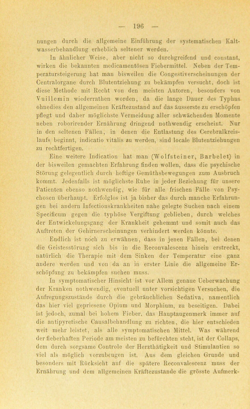 nungen (lurch die allgemeine Einfiihrung der systematischen Kalt- wasserbehandlung erheblich seltener werden. In ahnlicher Weise, aber nicht so durcligreifend und constant, wirken die bekannten medicamentdsen Fiebermittel. Neben der Tem- peratursteigerung bat man bisweilen die Congestiverscheinungen der Centralorgane (lurch Blutentziehung zu bekampfen versucht, doch ist diese Methode mit Recht von den meisten Autoren, besonders von Vuillemin wiederratben worden, da die lange Dauer des Typhus olniedies den allgemeiuen Kraftezustand auf das ausserste zu erschopfen pflegt und daher moglichste Vermeidung aller sckwachenden Momente neben roborirender Ernahrung dringend nothwendig erscheint. Nur in den seltenen Fallen, in denen die Entlastung des Cerebralkreis- laufs beginnt, indicatio vitalis zu werden, sind locale Blutentziehungen zu rechtfertigen. Eine weitere Indication hat man (Wolfsteiner, Barbelet) in der bisweilen gemacbten Erfahrung finden wollen, dass die psychische Stoning gelegentlich durch lieftige Gemiithsbewegungen zum Ausbruch kommt. Jedenfalls ist moglichste Ruhe in jeder Beziehung fur unsere Patienten ebenso nothwendig, wie fur alle frischen Falle von Psy- chosen tiberhaupt. Erfolglos ist ja bisher das durch manche Erfahrun- gen bei andern Infectionskrankheiten nahe gelegte Suchen nach einem Specificum gegen die typhose Vergiftung geblieben, durch welches der Entwickelungsgang der Krankheit gehemmt und somit auck das Auftreten der Geliirnerscheinungen verhindert werden konnte. Endlich ist noch zu erwahnen, dass in jenen Fallen, bei denen die Geistesstorung sicli bis in die Reconvalescenz hinein erstreckt, natiirlich die Therapie mit dem Sinken der Temperatur eine ganz andere werden und von da an in erster Linie die allgemeine Er- schopfung zu bekampfen suchen muss. In symptomatischer Hinsiclit ist vor Allem genaue Ceberwachung der Kranken nothwendig, eventuell unter vorsichtigen Yei'sucken, die Aufregungszustande durch die gebrauchliehen Sedativa, namentlich das bier viel gepriesene Opium und Morphium, zu beseitigen. Dabei ist jcdoch, zumal bei hoheni Fieber. das Hauptaugenmerk immer auf die antipyretische Causalbehandlung zu ricliten, die bier entschieden weit mehr leistet, als alle symptnmatischen Mittel. Was wakrend der fieberhaften Periode am meisten zu befiirchten steht, ist der Collaps, dem durch sorgsame Controle der Herzthiitigkeit und Stimulantieu so viel als moglicb vorzubeugen ist. Aus dem gleicheu Grunde und besonders mit Riicksicht auf die sp&tere Reconvalescenz muss der Ernahrung und dem allgemeiuen Kraftezustande die grosste Aufmerk-