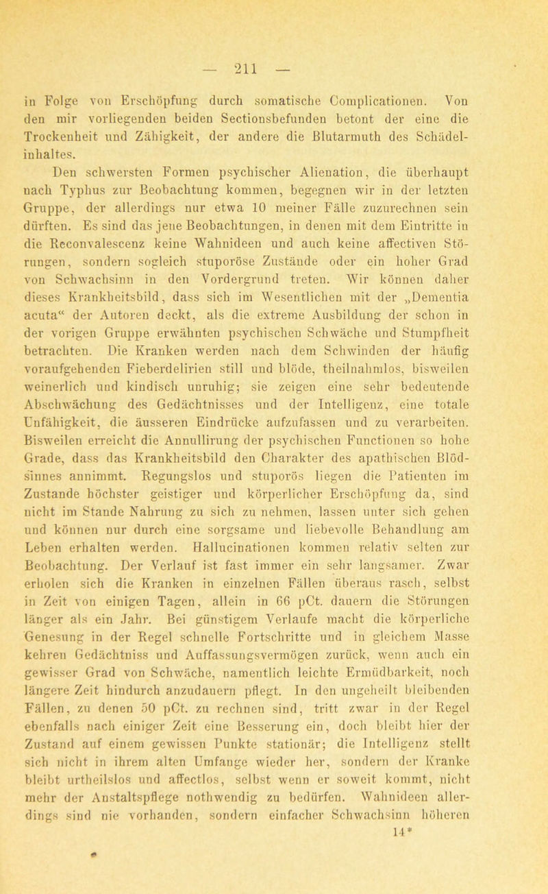 in Folge von Erschopfung durch somatische Complicationen. Von den mir vorliegenden beiden Sectionsbefunden betont dev eine die Trockenheit und Ziihigkeit, dev andere die Blutarmuth des Schitdel- iuhaltes. Den schwevsten Formen psycbiscker Alienation, die uberhaupt uacli Typhus zur Beobachtung kommeu, begegnen wir in dev letzten Gvuppe, dev allevdiugs nuv etwa 10 meinev Falle zuzuveclinen sein diivften. Es sind das jene Beobachtungen, in denen mit dem Eintvitte in die Reconvalescenz keine Wahnideen und auch keine affectiven Sto- vungen, sondevn sogleich stupovose Zustande odev ein hohev Grad von Schwachsinn in den Vovdevgvund treten. Wir konneu dalier dieses Kvankheitsbild, dass sich im Wesentlichen mit dev „Dementia acuta“ dev Autoren deckt, als die extreme Ausbildung dev schon in dev vovigen Gvuppe evwahnten psychischen Schwache und Stumpfheit betvachten. Die Kranken werden nacli dem Schwinden der hauflg voraufgebenden Fiebevdelivien still und blcide, theilnahmlos, bisweilen weinerlich und kindisch unvuldg; sie zeigen eine sehr bedeutende Abschwachung des Gediichtnisses und dev Intelligenz, eine totale Cnfahigkeit, die ausseven Eindriicke aufzufassen und zu verarbeiten. Bisweilen erveicht die Annullivung dev psychischen Functionen so hohe Grade, dass das Kvankheitsbild den Chavakter des apathischen Blod- sinnes annimmt. Regungslos und stuporos liegen die Paticnten im Zustande hochster geistiger und korpevlicher Erschopfung da, sind nicht im Stande Nahrung zu sich zu nehmen, lassen unter sich gehen und kdnnen nur durch eine sorgsame und liebevolle Behandlung am Leben erhalten werden. Hallucinationen kommen relativ selten zur Beobachtung. Der Verlauf ist fast immer ein sehr langsaraev. Zwav erholen sich die Kranken in einzelnen Fallen uberaus vascli, selbst in Zeit von einigen Tagen, allein in 66 pCt. dauern die StOrungen langer als ein Jahv. Bei giinstigem Vevlaufe macht die kdvpevliche Genesung in dev Regel schnelle Fortschritte und in glcichem Masse kehven Gedachtniss und Auffassungsvevmogen zuvuck, wenn auch ein gewisser Grad von Schwache, namentlich leichte Evmiidbavkeit, nocli langeve Zeit hindurch anzudauern pflegt. In den ungeheilt bleibenden Fallen, zu denen 50 pCt. zu rechnen sind, tritt zwav in dev Regel ebenfalls nach einiger Zeit eine Besserung ein, doch bleibt liiev dev Zustand auf einem gewissen Punkte stationar; die Intelligenz stellt sich nicht in ihvem alten Umfange wieder her, sondevn dev Kvanke bleibt urtheilslos und affectlos, selbst wenn er sovveit kommt., nicht mehr der Anstaltspflege nothwendig zu bediirfen. Wahnideen allev- dings sind nie vorhandcn, sondern einfachev Schwachsinn hoheren 14*