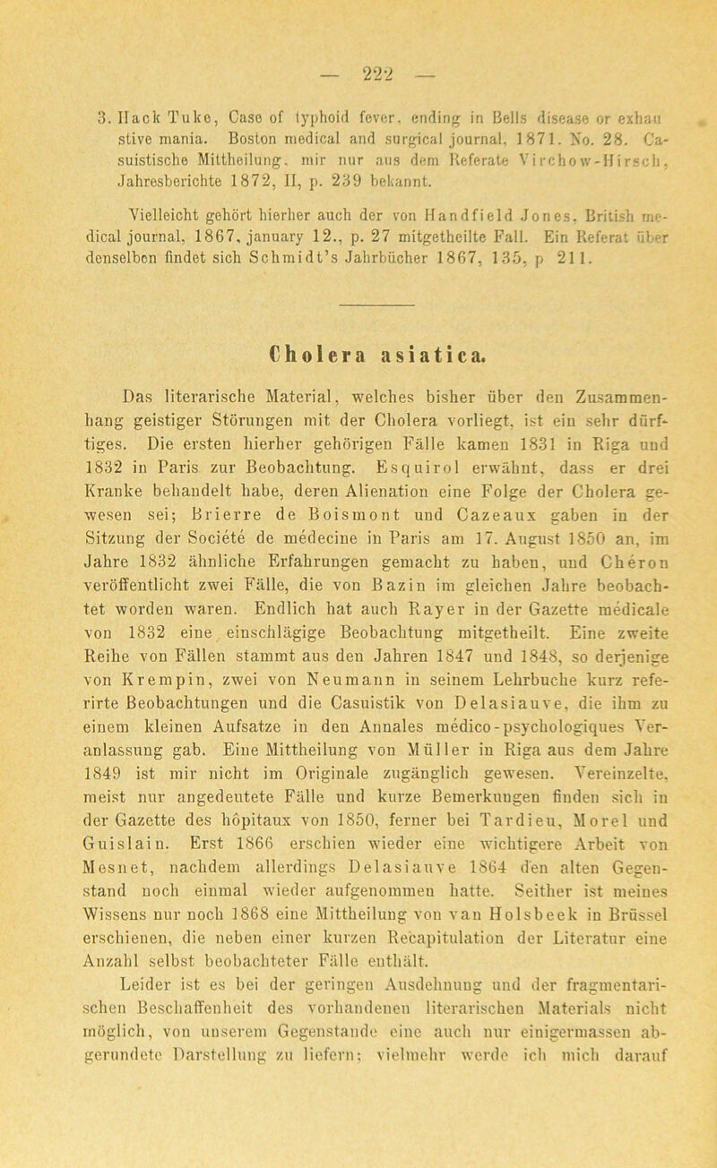 22-2 3. Hack Tuke, Case of typhoid fever, ending in Bells disease or exhan stive mania. Boston medical and surgical journal, 1871. No. 28. Ca- suistische Miltheilung. mir nur aus dem Referate Virchow-Hirsch, Jahresberichte 1872, II, p. 239 bekannt. Vielleicht gehort hierher auch der von Handfield Jones. British me- dical journal, 1867, january 12., p. 27 mitgetheiltc Fall. Ein Referat fiber denselben findet sich Schmidt’s Jahrbiicher 1867, 135, p 211. Cholera asiatica. Das literarische Material, welches bisher fiber den Zusammen- liang geistiger Storungen mit der Cholera vorliegt. ist ein selir dfirf- tiges. Die ersten hierher gehorigen Fiille kamen 1831 in Riga und 1832 in Paris zur Beobachtung. Esquirol erwahnt, dass er drei Kranke behandelt habe, deren Alienation eine Folge der Cholera ge- wesen sei; Brierre de Boismont und Cazeaux gaben in der Sitzung der Societe de medecine in Paris am 17. August 1850 an, im Jahre 1832 ahnliche Erfahrungen gemacht zu haben, uud Cheron veroffentlicht zwei Fiille, die von Bazin im gleichen Jahre beobach* tet worden waren. Endlich hat auch Rayer in der Gazette medicale von 1832 eine einschlagige Beobachtung mitgetheilt. Eine zweite Reilie von Fallen stammt aus den Jahren 1847 und 1848, so derjenige von Krempin, zwei von Neumann in seinem Lehrbuche kurz refe- rirte Beobachtungen und die Casuistik von Delasiauve, die ihm zu einem kleinen Aufsatze in den Annales medico-psychologiques Yer- anlassung gab. Eine Mittheilung von Mfiller in Riga aus dem Jahre 1849 ist mir nicht im Originale zuganglich gewesen. Yereinzelte. meist nur angedeutete Fiille und kurze Bemerkungen finden sich in der Gazette des hopitaux von 1850, ferner bei Tardieu, Morel und Guislain. Erst 1866 erschien wieder eine wichtigere Arbeit von Mesnet, nachdem allerdings Delasiauve 1864 d'en alten Gegen- stand noch einmal wieder aufgenommeu liatte. Seither ist rneines Wissens nur noch 1868 eine Mittheilung von van Holsbeek in Brussel erschienen, die neben einer kurzen Recapitulation der Literatur eine Anzahl selbst beobachteter Fiille euthiilt. Leider ist es bei der geringen Ausdehnuug und der fragmentari- schen Beschaffenheit des vorhandenen literarischen Materials nicht rnOglich, von uuserem Gegenstaude eine auch nur einigermassen ab- gerundete Darstellung zu liefern; vieliuehr werde ich micli darauf