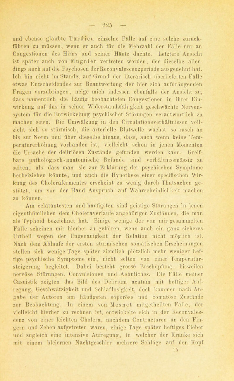 und ebenso glanbte Tardieu einzelne Fiille auf eine solche zuriick- fiihren zu miissen, wenn er aucb fiir die Mehrzahl der Fiille nur an Congestionen des Hirns und seiner Hiiute daclite. Letztere Ansicht ist spater auch von Mugnier vertreten worden, der dieselbe aller- diugs aucb auf die Psychosen derReconvalescenzperiode ausgedehnt bat. Icb bin nicbt im Stande, auf Grund der literarisch iiberlieferten Falle etwas Rntscbeidendes zur Beantwortuug der bier sicli aufdrangenden Fragen vorzubringen, neige raicb indessen ebenfalls der Ansicbt zu, dass namentlich die haufig beobacbteteu Congestionen in ibrer Ein- wirkung auf das in seiner Widerstandsfiihigkeit geschwachte Nerven- system fiir die Entwickelung psycbiscber Storungen verantwortlicb zu macben seien. Die Umwalzung in den Circulationsvei’baltnissen voll- ziebt sicb so stiirmisch, die arterielle Blutwelle wiicbst so rascb an bis zur Norm und iiber dieselbe binaus, dass, auch wenn keine Tem- peraturerbbbuug vorbanden ist, vielleicbt schon in jeneu Momenten die Ursache der deliriosen Zustiinde gefuuden werden kann. Greif- bare pathologiscb-auatomische Befunde sind verhaltnissmiissig zu selten, als dass man sie zur Erklarung der psychiscben Syinptome berbeiziehen konnte, und aucb die Hypotliese eiuer specifiscben Wir- kung des Cholerafermentes erscheint zu wenig durcb Thatsachen ge- stiitzt, um vor der Hand Anspruch auf Wabrscbeinliclikeit macben zu kbnnen. Am eclatantesten und hiiufigsten sind geistige Storungen in jenen eigentbumlichen dem Choleraverlaufe angehorigen Zustanden, die man als Typhoid bezeichnet bat. Einige wenige der von mir gesammelten Fiille scheinen mir bierber zu gelroren, wenn auch ein ganz sicberes Urtheil wegen der Ungenauigkeit der Relation nicbt moglicb ist. Nacb dem Ablaufe der ersten sturmischen somatischen Erscbeinungen stellen sich wenige Tage spater ziemlich plotzlicb mehr weniger bef- tige psycliiscbe Symptome ein, nicbt selten von einer Temperatur- steigerung begleitet. Dabei bestebt grosse Erscbopfung, bisweilen nervbse Stomngen, Convulsionen und Aebnlicbes. Die Fiille meiner Casuistik zeigten das Bild des Delirium acutum mit beftiger Auf- regung, Gescbwatzigkeit und Scblaflosigkeit, docb kommcn nacb An- gabe der Autoren am haufigsten soporose und comatose Zustiinde zur Beobacbtung. In einem von Mesnet mitgetheilten Falle, der vielleicbt bierber zu reclinen ist, entwickelte sicb in der Reconvales- cenz von einer leicbten Cholera, nachdem Contractnren an den Fin- gem und Zehen aufgetreten waren, einige Tage spater heftiges Fieber und zugleich eine intensive Aufregung, in welcber der Kranke sicb mit einem bleiernen Nacbtgescbirr mcbrere Scbliigc auf den Kopf