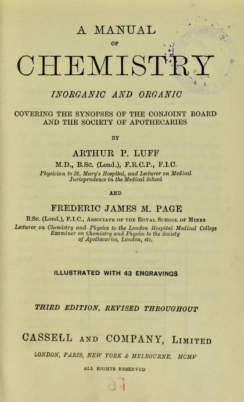 A MACTUAL OF CHEMISTSl’ INORGANIC AND ORGANIC COVERING THE SYNOPSES OF THE CONJOINT BOARD AND THE SOCIETY OF APOTHECARIES BY AETHUR P. LUFF M.D., B.Sc. (Loud.), F.R.C.P., F.I.O. Physician to St. Mary’s Hospital, and Lecturer on Medical Jurisprudence in the Medical School AND FREDERIC JAMES M. PAGE B.Sc. (Lond.), F.I.C., Associate of the Royal School of Mines Lecturer on Chemistry and Physics to the London Hospital Medical College Examiner on Chemistry and Physics to the Society of Apothecaries, London, etc. ILLUSTRATED WITH 43 ENGRAVINGS THIRD EDITION, REVISED THROUGHOUT CASSELL AND COMPANY, Limited LONDON, PARIS, NEW YORK & MELBOURNE. MCMV ALL RIGHTS RESERVED