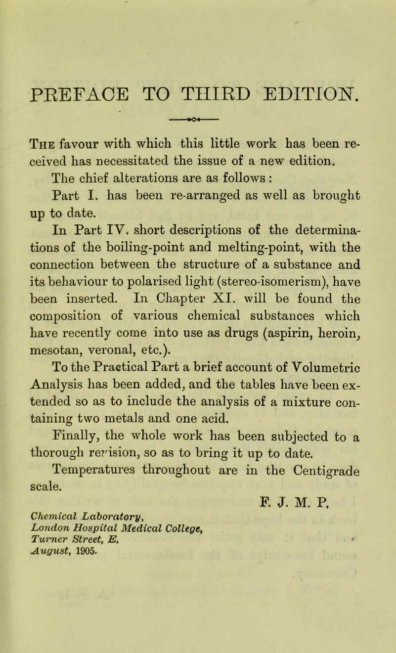 The favour with which this little work has been re- ceived has necessitated the issue of a new edition. The chief alterations are as follows : Part I. has been re-arranged as well as brought up to date. In Part IV. short descriptions of the determina- tions of the boiling-point and melting-point, with the connection between the structure of a substance and its behaviour to polarised light (stereo-isomerism), have been inserted. In Chapter XI. will be found the composition of various chemical substances which have recently come into use as drugs (aspirin, heroin, mesotan, veronal, etc.). To the Practical Part a brief account of Volumetric Analysis has been added, and the tables have been ex- tended so as to include the analysis of a mixture con- taining two metals and one acid. Finally, the whole work has been subjected to a thorough reidsion, so as to bring it up to date. Temperatures throughout are in the Centigrade scale. F. J. M. P, Chemical Laboratory, London Hospital Medical College, Turner Street, E. August, 1905.