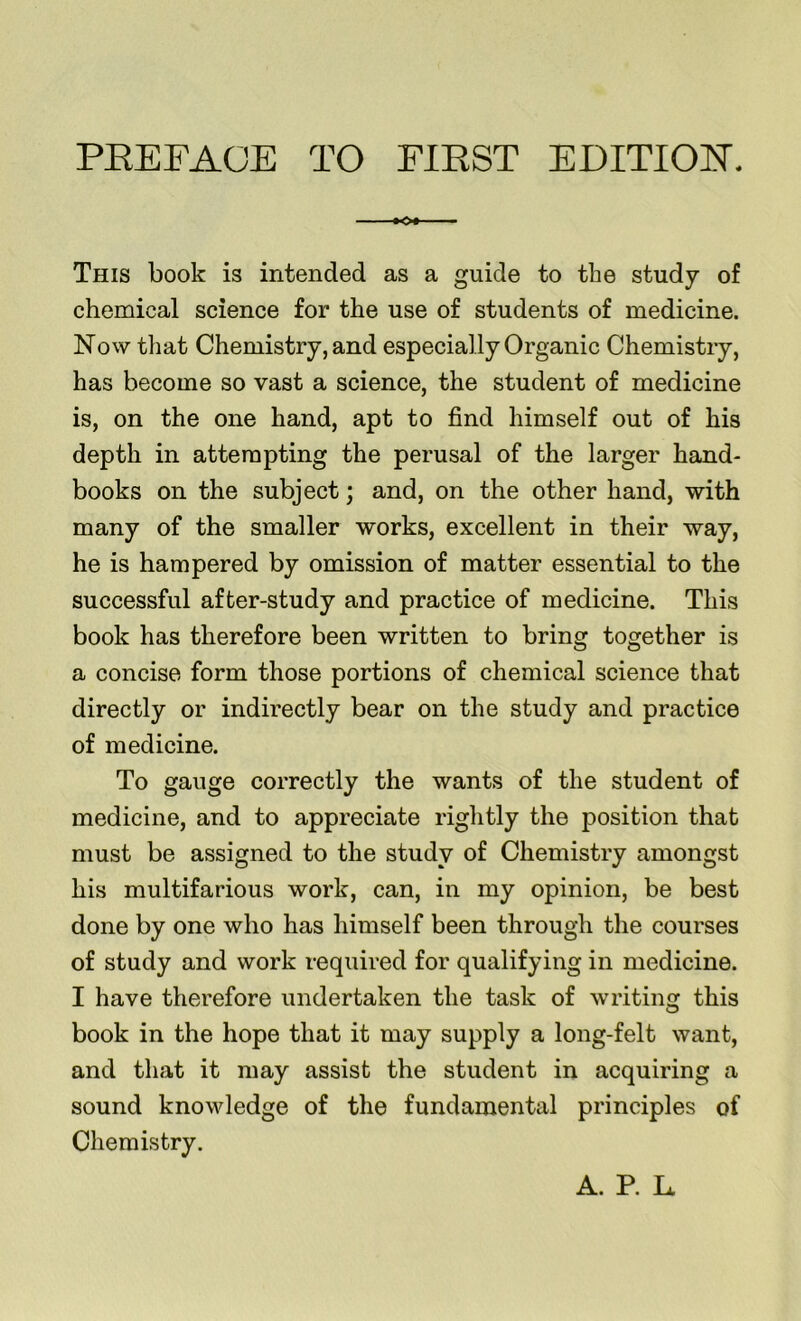 #0# This book is intended as a guide to the study of chemical science for the use of students of medicine. Now that Chemistry, and especially Organic Chemistry, has become so vast a science, the student of medicine is, on the one hand, apt to find himself out of his depth in attempting the perusal of the larger hand- books on the subject; and, on the other hand, with many of the smaller works, excellent in their way, he is hampered by omission of matter essential to the successful after-study and practice of medicine. This book has therefore been written to bring together is a concise form those portions of chemical science that directly or indirectly bear on the study and practice of medicine. To gauge correctly the wants of the student of medicine, and to appreciate rightly the position that must be assigned to the study of Chemistry amongst his multifarious work, can, in my opinion, be best done by one who has himself been through the courses of study and work required for qualifying in medicine. I have therefore undertaken the task of writing this book in the hope that it may supply a long-felt want, and that it may assist the student in acquiring a sound knowledge of the fundamental principles of Chemistry. A. P. Lt