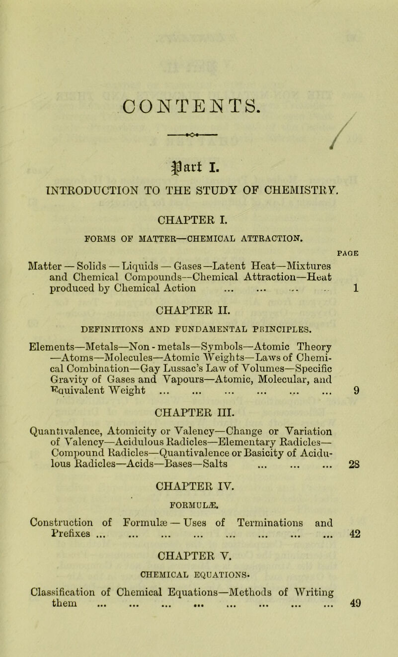 CONTENTS ^ai't I. INTRODUCTION TO THE STUDY OF CHEMISTRY. CHAPTER I. FORMS OF MATTER—CHEMICAL ATTRACTION. PAGE Matter — Solids — Liquids — Gases —Latent Heat—Mixtures and Chemical Compounds—Chemical Attraction—Heat produced hy Chemical Action ... 1 CHAPTER II. DEFINITIONS AND FUNDAMENTAL PRINCIPLES. Elements—Metals—Non - metals—Symbols—Atomic Theory —Atoms—Molecules—Atomic Weights—LaAvsof Chemi- cal Combination—Gay Lussac’s Law of Volumes—Specific Gravity of Gases and Vapours—Atomic, Molecular, and Eauivalent Weight 9 CHAPTER HI. Quantivalence, Atomicity or Valency—Change or Variation of Valency—Acidulous Radicles—Elementary Radicles— Compound Radicles—Quantivalence or Basicity of Acidu- lous Radicles—Acids—Bases—Salts 28 CHAPTER IV. formula:. Construction of Formulae — Uses of Terminations and Prefixes 42 CHAPTER V. CHEMICAL EQUATIONS. Classification of Chemical Equations—Methods of Writing them • t* 49