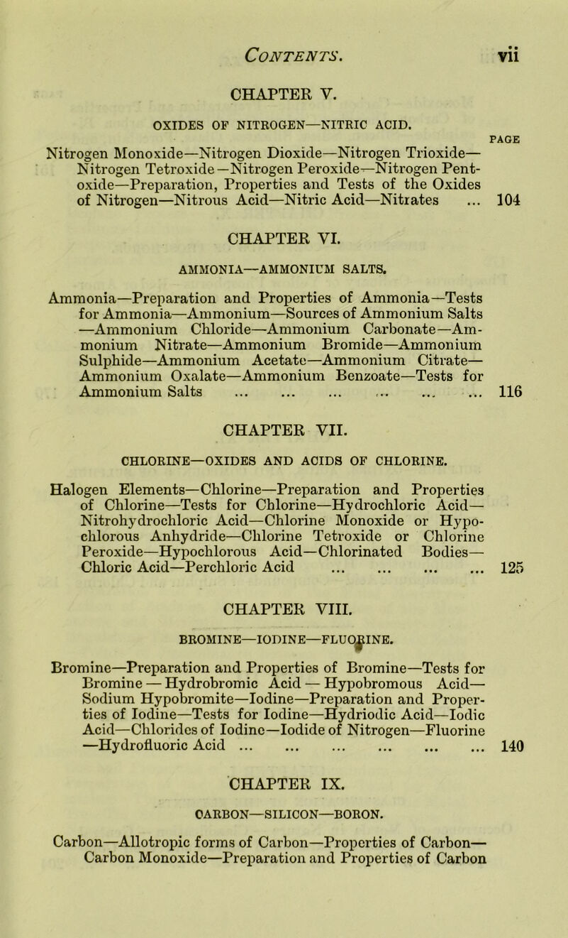 CHAPTER V. OXIDES OF NITROGEN—NITRIC ACID. PAGE Nitrogen Monoxide—Nitrogen Dioxide—Nitrogen Trioxide— Nitrogen Tetroxide—Nitrogen Peroxide^Nitrogen Pent- oxide—Preparation, Properties and Tests of the Oxides of Nitrogen—Nitrous Acid—Nitric Acid—Nitrates ... 104 CHAPTER VI. AMMONIA—AMMONIUM SALTS. Ammonia—Preparation and Properties of Ammonia—Tests for Ammonia—Ammonium—Sources of Ammonium Salts —Ammonium Chloride—Ammonium Carbonate—Am- monium Nitrate—Ammonium Bromide—Ammonium Sulphide—Ammonium Acetate—Ammonium Citrate— Ammonium Oxalate—Ammonium Benzoate—Tests for Ammonium Salts 116 CHAPTER VII. CHLORINE—OXIDES AND ACIDS OF CHLORINE. Halogen Elements—Chlorine—Preparation and Properties of Chlorine—Tests for Chlorine—Hydrochloric Acid— Nitrohydrochloric Acid—Chlorine Monoxide or Hypo- chlorous Anhydride—Chlorine Tetroxide or Chlorine Peroxide—Hypochlorous Acid—Chlorinated Bodies— Chloric Acid—Perchloric Acid 125 CHAPTER VIII. BROMINE—IODINE—FLUORINE. Bromine—Preparation and Properties of Bromine—Tests for Bromine — Hydrobromic Acid — Hypobromous Acid— Sodium Hypobromite—Iodine—Preparation and Proper- ties of Iodine—Tests for Iodine—Hydriodic Acid—Iodic Acid—Chlorides of Iodine—Iodide of Nitrogen—Fluorine —Hydrofluoric Acid 140 CHAPTER IX. CARBON-SILICON—BORON. Carbon—Allotropic forms of Carbon—Properties of Carbon— Carbon Monoxide—Preparation and Properties of Carbon