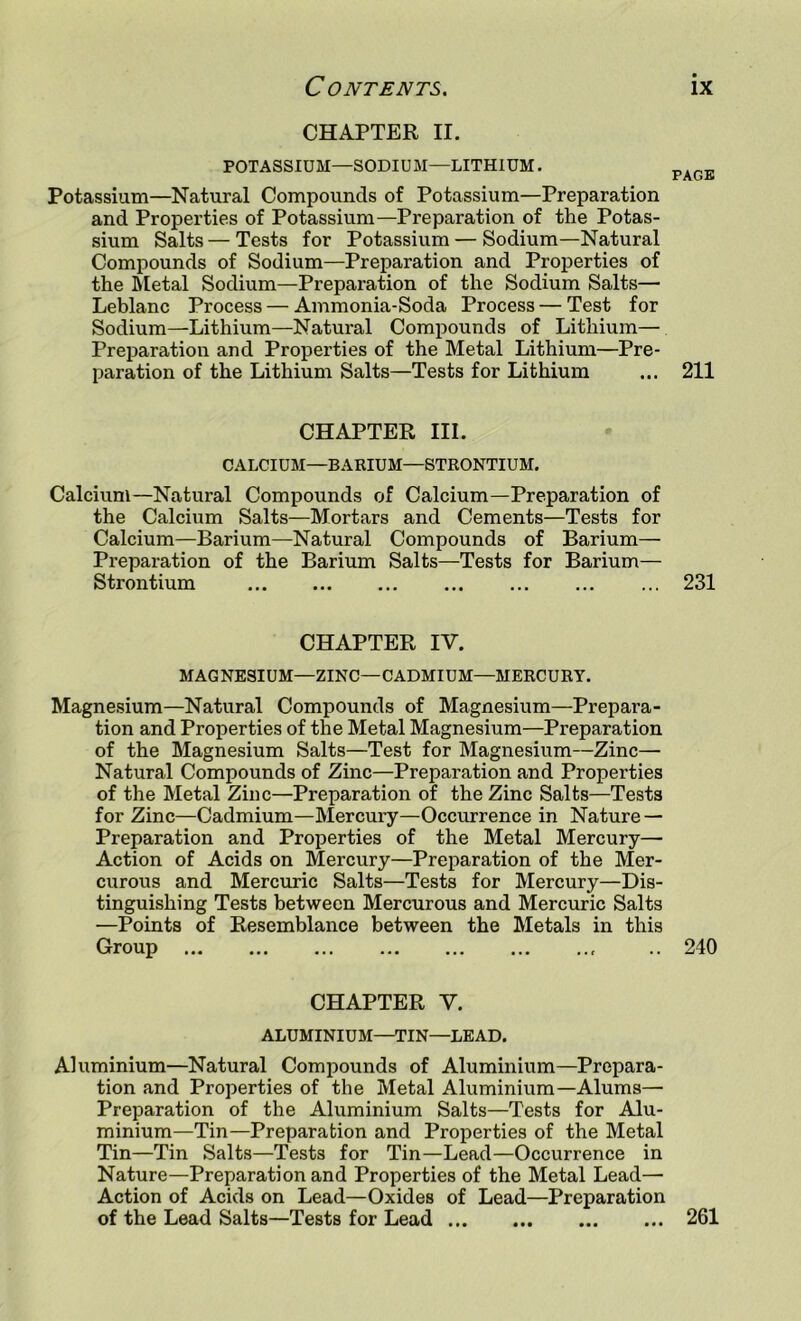 CHAPTER II. POTASSIUM—SODIUM—LITHIUM. r^AuJo* Potassium—Natural Compounds of Potassium—Preparation and Properties of Potassium—Preparation of the Potas- sium Salts — Tests for Potassium — Sodium—Natural Compounds of Sodium—Preparation and Properties of the Metal Sodium—Preparation of the Sodium Salts— Leblanc Process — Ammonia-Soda Process — Test for Sodium—Lithium—Natural Compounds of Lithium— Preparation and Properties of the Metal Lithium—Pre- paration of the Lithium Salts—Tests for Lithium ... 211 CHAPTER III. CALCIUM—BARIUM—STRONTIUM. Calcium—Natural Compounds of Calcium—Preparation of the Calcium Salts—Mortars and Cements—Tests for Calcium—Barium—Natural Compounds of Barium— Preparation of the Barium Salts—Tests for Barium— Strontium 231 CHAPTER IV. MAGNESIUM—ZINC—CADMIUM—MERCURY. Magnesium—Natural Compounds of Magnesium—Prepara- tion and Properties of the Metal Magnesium—Preparation of the Magnesium Salts—Test for Magnesium—Zinc— Natural Compounds of Zinc—Preparation and Properties of the Metal Zinc—Preparation of the Zinc Salts—Tests for Zinc—Cadmium—Mercury—Occurrence in Nature — Preparation and Properties of the Metal Mercury— Action of Acids on Mercury—Preparation of the Mer- curous and Mercuric Salts—Tests for Mercury—Dis- tinguishing Tests between Mercurous and Mercuric Salts —Points of Resemblance between the Metals in this Group 240 CHAPTER V. ALUMINIUM—TIN—LEAD. Aluminium—Natural Compounds of Aluminium—Prepara- tion and Properties of the Metal Aluminium—Alums— Preparation of the Aluminium Salts—Tests for Alu- minium—Tin—Preparation and Properties of the Metal Tin—Tin Salts—Tests for Tin—Lead—Occurrence in Nature—Preparation and Properties of the Metal Lead— Action of Acids on Lead—Oxides of Lead—Preparation of the Lead Salts—Tests for Lead 261