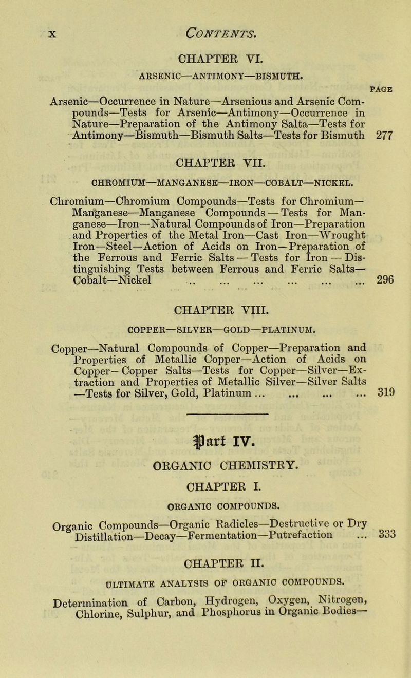 CHAPTER VI. AKSENIC—ANTIMONY—BISMUTH. PAGE Arsenic—Occurrence in Nature—Arsenious and Arsenic Com- pounds—Tests for Arsenic—Antimony—Occurrence in Nature—Preparation of the Antimony Salta—Tests for Antimony—Bismuth—Bismuth Salts—Tests for Bismuth 277 CHAPTER VII. CHROMIUM—MANGANESE—IRON—COBALT—NICKEL. Chromium—Chromium Compounds—Tests for Chromium- Manganese—Manganese Compounds — Tests for Man- ganese—Iron—Natural Compounds of Iron—Preparation and Properties of the Metal Iron—Cast Iron—AVrought Iron—Steel—Action of Acids on Iron—Preparation of the Ferrous and Ferric Salts — Tests for Ii-on — Dis- tinguishing Tests between Ferrous and Feriic Salts— Cobalt—Nickel .. 296 CHAPTER VIII. COPPER—SILVER—GOLD—PLATINUM. Copper—Natural Compounds of Copper—Preparation and Properties of Metallic Copper—Action of Acids on Copper— Copper Salts—Tests for Copper—Silver—Ex- traction and Properties of Metallic Silver—Silver Salts —Tests for Silver, Gold, Platinum 319 fart IV. ORGANIC CHEMISTRY. CHAPTER I. ORGANIC COMPOUNDS. Organic Compounds—Organic Radicles—Destructive or Dry Distillation—Decay—Fermentation—Putrefaction ... 333 CHAPTER II. ULTIMATE ANALYSIS OF ORGANIC COMPOUNDS. Determination of Carbon, Hydrogen, Oxygen, Nitrogen, Chlorine, Sulphur, and Phosphorus in Organic Bodies—
