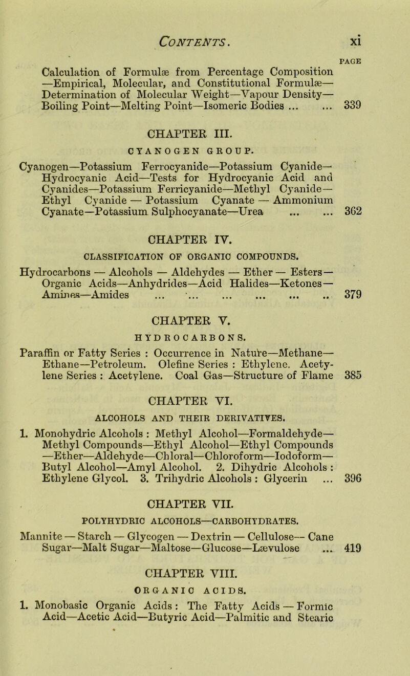 Calculation of Formulae from Percentage Composition —Empirical, Molecular, and Constitutional Formulae— Determination of Molecular Weight—Vapour Density— Boiling Point—Melting Point—Isomeric Bodies CHAPTER III. CYANOGEN GKODP. Cyanogen—Potassium Ferrocyanide—Potassium Cyanide— Hydrocyanic Acid—Tests for Hydrocyanic Acid and Cyanides—Potassium Ferricyanide—Methyl Cyanide— Ethyl Cyanide — Potassium Cyanate — Ammonium Cyanate—Potassium Sulphocyanate—Urea CHAPTER IV. CLASSIFICATION OF ORGANIC COMPOUNDS. Hydrocarbons — Alcohols — Aldehydes — Ether — Esters— Organic Acids—Anhydrides—Acid Halides—Ketones— Ammes—Amides CHAPTER V. HYDROCARBONS. ParaflBn or Fatty Series : Occurrence in Nature—Methane— Ethane—Petroleum. Olefine Series : Ethylene. Acety- lene Series : Acetylene. Coal Gas—Structure of Flame CHAPTER VI. ALCOHOLS AND THEIR DERIVATIVES. 1. Monohydric Alcohols : Methyl Alcohol—Formaldehyde— Methyl Compounds—Ethyl Alcohol—Ethyl Compounds —Ether—Aldehyde—Chloral—Chloroform—Iodoform— Butyl Alcohol—Amyl Alcohol. 2. Dihydric Alcohols : Ethylene Glycol. 3. Trihydric Alcohols : Glycerin CHAPTER VII. POLYHYDRIC ALCOHOLS—CARBOHYDRATES. Mannite — Starch — Glycogen — Dextrin — Cellulose— Cane Sugar—Malt Sugar—Maltose—Glucose—Leevulose CHAPTER VIII. ORGANIC ACIDS. 1. Monobasic Organic Acids : The Fatty Acids — Formic Acid—Acetic Acid—Butyric Acid—Palmitic and Stearic PAGE 339 362 379 385 396 419