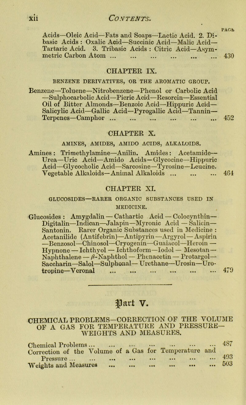 PAOfc Acids—Oleic Acid—Fats and Soaps—Lactic Acid. 2. Di- basic Acids : Oxalic Acid—Succinic Acid—Malic Acid— Tartaric Acid. 3. Tribasic Acids : Citric Acid—Asym- metric Carbon Atom 430 CHAPTEE IX. BENZENE DERIVATIVES, OR THE AROMATIC GROUP. Benzene—Toluene—Nitrobenzene—Phenol or Carbolic Acid —Sulphocarbolic Acid—Picric Acid—Resorcin—Essential Oil of Bitter Almonds—Benzoic Acid—Hippuric Acid— Salicylic Acid—Gallic Acid—Pyrogallic Acid—Tannin— Terpenes—Camphor 452 CHAPTER X. AMINES, AMIDES, AMIDO ACIDS, ALKALOIDS. Amines : Trimethylamine—Anilin. Amides: Acetamide— Urea—Uric Acid—Amido Acids—Glycocine—Hippuric Acid—Glycocholic Acid—Sarcosine—Tyrosine—Leucine. Vegetable Alkaloids—Animal Alkaloids 464 CHAPTER XI. GLUCOSIDES—RARER ORGANIC SUBSTANCES USED IN MEDICINE. Glucosides : Amygdalin — Cathartic Acid — Colocynthin— Digitalin—Indican—Jalapin—Myronic Acid — Salicin— Santonin. Rarer Organic Substances used in Medicine : Acetanilide (Antifebrin)—Antipyrin —Argyrol — Aspirin —Benzosol—Chinosol—Cryogenin—Guaiacol—Heroin — Hypnone — Ichthyol — Ichthoform—lodol — Blesotan— Na])hthalene — yS-Naphthol — Phenacetin — Protargol— Saccharin—Salol—Sulphonal— U re thane—U r osi n—Ur o - tropine—Veronal 479 |Jart V. CHEMICAL PROBLEMS—CORRECTION OF THE VOLUME OF A GAS FOR TEMPERATURE AND PRESSURE- WEIGHTS AND MEASURES. Chemical Problems 487 Correction of the Volume of a Gas for Temperature and Pressure ... ... ... ... ... ... ••. ••• 403 Weights and Measures 503