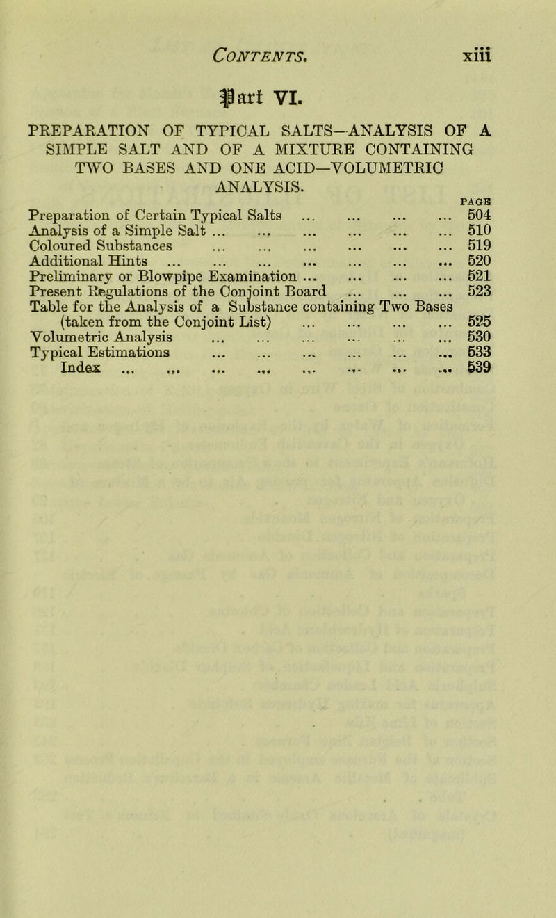 fart VI. PREPARATION OF TYPICAL SALTS-ANALYSIS OF A SIMPLE SALT AND OF A MIXTURE CONTAINING TWO BASES AND ONE ACID—VOLUMETRIC ANALYSIS. Preparation of Certain Typical Salts Analysis of a Simple Salt Coloured Substances Additional Hints Preliminary or Blowpipe Examination Present Regulations of the Conjoint Board Table for the Analysis of a Substance containing Two Bases (taken from the Conjoint List) Volumetric Analysis Typical Estimations IndQX ... tt* .«f *.* *** PAGB 504 510 519 520 521 523 525 530 533 539