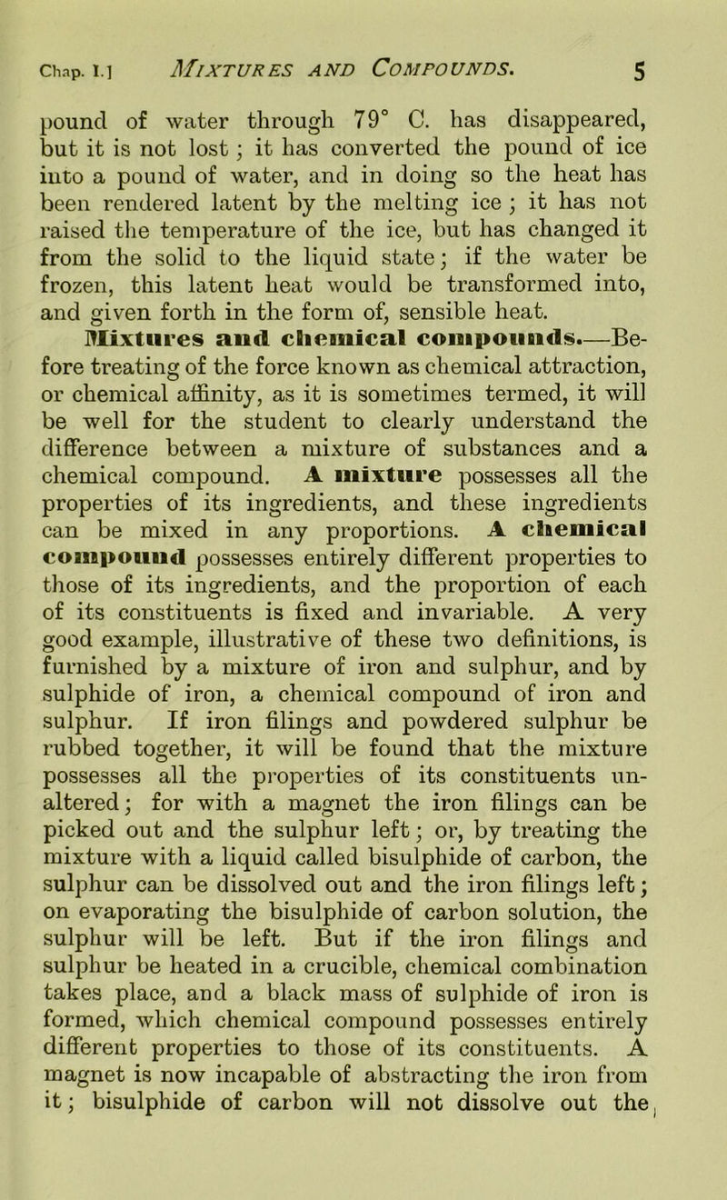 pound of water through 79° C. has disappeared, but it is not lost; it has converted the pound of ice into a pound of water, and in doing so the heat has been rendered latent by the melting ice ; it has not raised the temperature of the ice, but has changed it from the solid to the liquid state; if the water be frozen, this latent heat would be transformed into, and given forth in the form of, sensible heat. l^lixttires and chemical compounds.—Be- fore treating of the force known as chemical attraction, or chemical affinity, as it is sometimes termed, it will be well for the student to clearly understand the difference between a mixture of substances and a chemical compound. A mixture possesses all the properties of its ingredients, and these ingredients can be mixed in any proportions. A chemical compoimd possesses entirely different properties to those of its ingredients, and the proportion of each of its constituents is fixed and invariable. A very good example, illustrative of these two definitions, is furnished by a mixture of iron and sulphur, and by sulphide of iron, a chemical compound of iron and sulphur. If iron filings and powdered sulphur be rubbed together, it will be found that the mixture possesses all the pi’operties of its constituents un- altered; for with a magnet the iron filings can be picked out and the sulphur left; or, by treating the mixture with a liquid called bisulphide of carbon, the sulphur can be dissolved out and the iron filings left; on evaporating the bisulphide of carbon solution, the sulphur will be left. But if the iron filings and sulphur be heated in a crucible, chemical combination takes place, and a black mass of sulphide of iron is formed, which chemical compound possesses entirely different properties to those of its constituents. A magnet is now incapable of abstracting the iron from it; bisulphide of carbon will not dissolve out the,