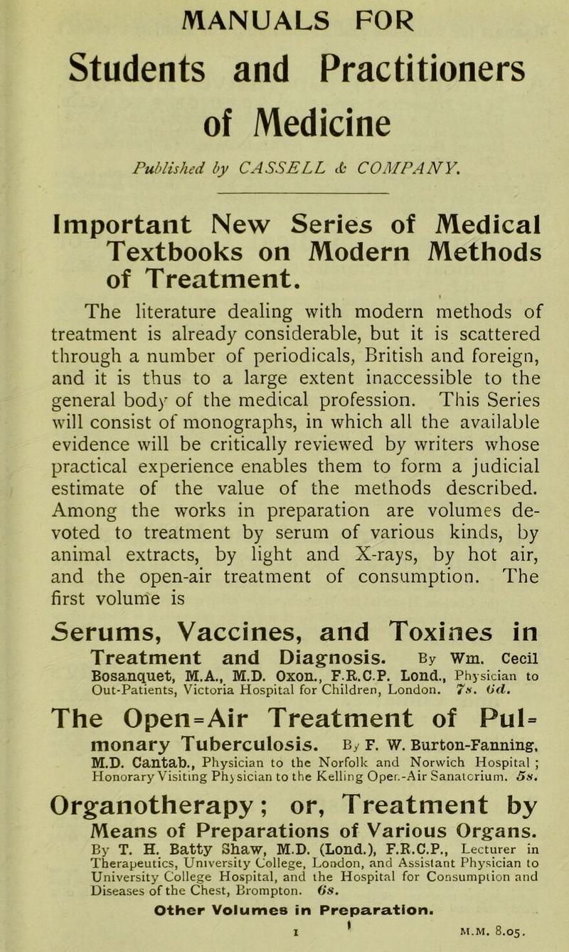 Students and Practitioners of Medicine Published by CASSELL db COMPANY. Important New Series of Medical Textbooks on Modern Methods of Treatment. I The literature dealing with modern methods of treatment is already considerable, but it is scattered through a number of periodicals, British and foreign, and it is thus to a large extent inaccessible to the general body of the medical profession. This Series will consist of monographs, in which all the available evidence will be critically reviewed by writers whose practical experience enables them to form a judicial estimate of the value of the methods described. Among the works in preparation are volumes de- voted to treatment by serum of various kinds, by animal extracts, by light and X-rays, by hot air, and the open-air treatment of consumption. The first volum'e is Serums, Vaccines, and Toxines in Treatment and Diagnosis. By wm. Cecil Bosanquet, M.A., M.D. Oxon., F R.C.P. Lend., Physician to Out-Patients, Victoria Hospital for Children, London. Od. The Open=Air Treatment of Pul= monary Tuberculosis. By f. w. Burton-Fanning, M.D. Cantab., Physician to the Norfolk and Norwich Hospital ; Honorary Visiting Phj sician to the Kelling Oper.-Air Sanaicrium. Ss. Organotherapy; or. Treatment by Means of Preparations of Various Organs. By T. H. Batty Sbaw, M.D. (Lond.), F.R.C.P., Lecturer in Therapeutics, University College, London, and Assistant Physician to University College Hospital, and the Hospital for Consumption and Diseases of the Chest, Brompton. Gs. Other Volumes in Preparation. I