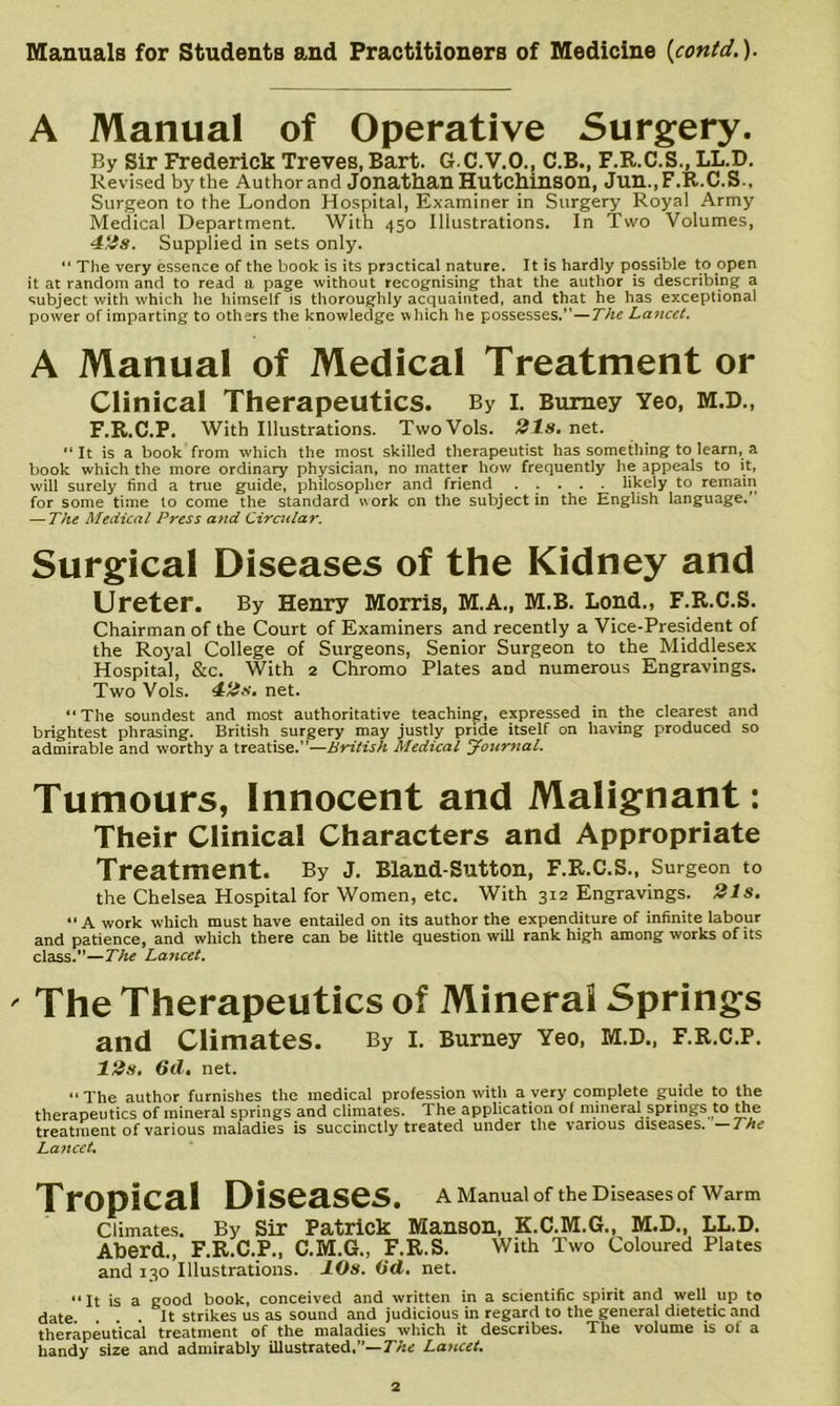 A Manual of Operative Surgery. By Sir Frederick Treves, Bart. G.C.V.O., C.B., F.R.C.S., LL.D. Revised by the Author and Jonathan HutChinsOn, Jun., F.R.C.S., Surgeon to the London Hospital, Examiner in Surgery Royal Army Medical Department. With 450 Illustrations. In Two Volumes, 4‘^s. Supplied in sets only. “ The very essence of the book is its practical nature. It is hardly possible to open it at random and to read a page without recognising that the author is describing a subject with which he himself is thoroughly acquainted, and that he has exceptional power of imparting to others the knowledge which he possesses.”—The Lancet. A Manual of Medical Treatment or Clinical Therapeutics. By i. Bumey Yeo, m.d., F.R.C.P. With Illustrations. TwoVols. 21s. n&t. “ It is a book from which the most skilled therapeutist has something to learn, a book which the more ordinary physician, no matter how frequently he appeals to it, will surely find a true guide, philosopher and friend ..... likely to remain for some time to come the standard work on the subject in the English language.’ — The Medical Press and Ciratlar. Surgical Diseases of the Kidney and Ureter. By Henry Morris, M.A., M.B. Loud., F.R.C.S. Chairman of the Court of Examiners and recently a Vice-President of the Ro5'al College of Surgeons, Senior Surgeon to the Middlesex Hospital, &c. With 2 Chromo Plates and numerous Engravings. Two Vols. 4:2s. net. “The soundest and most authoritative teaching, expressed in the clearest and brightest phrasing. British surgery may justly pride itself on having produced so admirable and worthy a treatise.”—British Medical yottrnal. Tumours, Innocent and Malignant: Their Clinical Characters and Appropriate Treatment. By J. Bland-Sutton, F.R.C.S., Surgeon to the Chelsea Hospital for Women, etc. With 312 Engravings. 21s. “ A work which must have entailed on its author the expenditure of infinite labour and patience, and which there can be little question will rank high among works of its class.”—The Lancet. ' The Therapeutics of Mineral Springs and Climates. By I. Burney Yeo, M.D., F.R.C.P. 12s. 6d, net. “The author furnishes the medical profession ivith a very complete guide to the therapeutics of mineral springs and climates. The application of mineral springs to j^e treatment of various maladies is succinctly treated under the various diseases. —The La7tcet, Tropical Diseases. A Manual of the Diseases of Warm Climates. By Sir Patrick Manson, K.C.M.6., M.D., LL.D. Aherd., F.R.C.P., C.M.G., F.R.S. With Two Coloured Plates and 130 Illustrations. lOs. (id. net. “It is a good book, conceived and written in a scientific spirit and well up to date. ... It strikes us as sound and judicious in regard to the general dietetic and therapeutical treatment of the maladies which it describes. The volume is of a handy size and admirably illustrated,”—TAe Lancet.