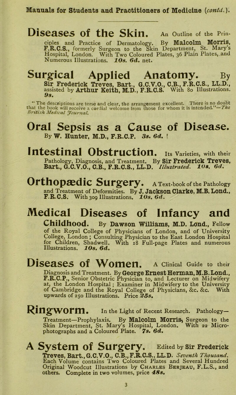 Diseases of the Skin. An Outline of the Prin- ciples and Practice of Dermatology. By MalCOlm MorriS, F.R.C.S., formerly Surgeon to the Skin Department, St. Mary’s Hospital, London. With Two Coloured Plates, 36 Plain Plates, and Numerous Illustrations. 10s. 6d, net. Surgical Applied Anatomy. By Sir Frederick Treves, Bart., G.C.V.O., C.B., F.R.C.S., LL.D., assisted by Artliur Keith, M.D., F.R.C.S. With 80 Illustrations. 9s. “ The descriptions are terse and clear, the arrangement excellent. There is no doubt that the book will receive a cordial welcome from those for whom it is intended.”—T/te British Medical Journal. Oral Sepsis as a Cause of Disease. By W. Hunter, M.D., F.R.C.P. 3s. 6d. | Intestinal Obstruction. Its Varieties, with their Pathology, Diagnosis, and Treatment. By Sir Frederick Treves, Bart., G.C.V.O., C.B., F.R.C.S., LL.D. Illustrated. 10s. 6d. Orthopaedic Surgery. A Text-book of the Pathology and Treatment of Deformities. By J. JackSOU Clarke, M.B. Loud., F.R.C.S; With 309 Illustrations. 10s. Od. Medical Diseases of Infancy and Childhood. By Dawson Williams, M.D. Lond., Fellow of the Royal College of Physicians of London, and of University College, London ; Consulting Physician to the East London Hospital for Children, Shadwell. With 18 Full-page Plates and numerous Illustrations. lOs. 6d. Diseases of Women. A Clinical Guide to their Diagnosis and Treatment. By George Emest Herman, M.B. Lond., F.R.C.P., Senior Obstetric Physician to, and Lecturer on Midwifery at, the London Hospital; Examiner in Midwifery to the University of Cambridge and the Royal College of Physicians, &c. &c. With upwards of 250 Illustrations. Price 23s. Ringworm. In the Light of Recent Research. Pathology— Treatment—Prophylaxis. By MalCOlm MorriS^ Surgeon to the Skin Department, St. Mary’s Hospital, London. With 22 Micro- photographs and a Coloured Plate. 7s. Od. A System of Surgery. Edited by sir Frederick Treves, Bart., G.C.V.O., C.B.,F.R.C.S.,LL.D. Seventh Thousand. Each Volume contains Two Coloured Plates and Several Hundred Original Woodcut Illustrations by Charles Berjeau, F.L.S., and others. Complete in two volumes, price dSs.
