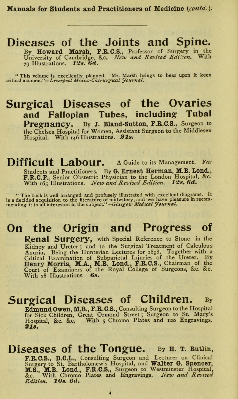 Diseases of the Joints and Spine. By Howard Marsh, F.R.C.S., Professor of Surgep' in the University of Cambridge, &c. New and Revised Edi!:on, With 79 Illustrations. 12s. (id. ‘‘ This volume Is excellently planned. Mr. Marsh brings to bear upon it keen critical acumen.”—Liverpool Medico-Chirurgical yournal. Surgical Diseases of the Ovaries and Fallopian Tubes, including Tubal Pregnancy. By J. Bland-Sutton, F.R.C.S., Surgeon to the Chelsea Hospital for Women, Assistant Surgeon to the Middlesex Hospital. With 146 Illustrations. 21s, Difficult Labour. A Guide to its Management. For Students and Practitioners. By G. ErUCSt Herman, M.B. LOUd., F.R.C.P., Senior Obstetric Physician to the London Hospital, &c. With 165 Illustrations. New and Revised Edition. 12s, 6d,  The book is well arranged and profusely illustrated with excellent diagrams. It is a decided acquisition to the literature of midwifery, and we have pleasure in recom- mending it to 2ul interested In the subject”—Medical Journal. On the Origin and Progress of Renal Surgery, with Special Reference to Stone in the Kidney and Ureter ; and to the Surgical Treatment of Calculous Anuria. Being the Hunterian Lectures for 1898. Together with a Critical Examination of Subparietal Injuries of the Ureter. By Henry Morris, M.A., M.B. Lond., F.R.C.S., Chairman of the Court of Examiners of the Royal College of Surgeons, &c. &c. With 28 Illustrations. Gs, Surgical Diseases of Children. By Edmund Owen, M.B., F.R.C.S., Consulting Surgeon to the Hospital for Sick Children, Great Ormond Street; Surgeon to St. Mary’s Hospital, &c. &c. With 5 Chromo Plates and 120 Engravings. 21a, Diseases of the Tongue. By H. T. Butlin, F.R.C.S., D.C.L., Consulting Surgeon and Lecturer on Clinical Surgery to St. Bartholomew's Hospital, and Walter G. Spencer, M.S., M.B. Lend., F.R.C.S., Surgeon to Westminster Hospital, &c. With Chromo Plates and Engravings. New and Revised Edition. 10s. (id.