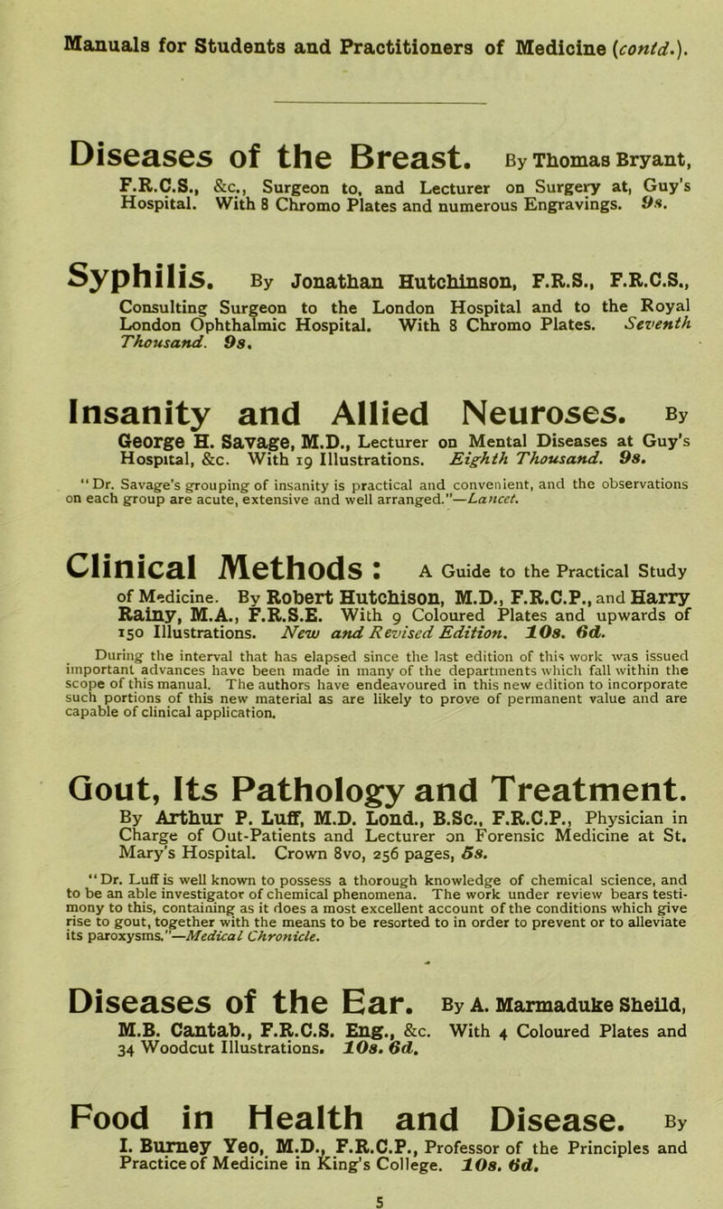 Diseases of the Breast. By Thomas Bryant, F.R.C.S., &c., Surgeon to, and Lecturer on Surgery at, Guy’s Hospital. With 8 Chromo Plates and numerous Engravings. 9fi. Syphilis. By Jonathan Hutchinson, F.R.S., F.R.C.S., Consulting Surgeon to the London Hospital and to the Royal London Ophthalmic Hospital. With 8 Chromo Plates. Seventh Thousand. Os. Insanity and Allied Neuroses. By George H. Savage, M.D., Lecturer on Mental Diseases at Guy’s Hospital, &c. With 19 Illustrations. Eighth Thousand. Os. “Dr. Savage’s grouping of insanity is practical and convenient, and the observations on each group are acute, extensive and well arranged.”—Lancet. Clinical Methods: A Guide to the Practical Study of Medicine. By Robert HutcMson, M.D., F.R.C.P., and Harry Rainy, M.A., F.R.S.E. With 9 Coloured Plates and upwards of 150 Illustrations. New and Revised Edition. 10s. 6d. During the interval that has elapsed since the last edition of this work was issued important advances have been made in many of the departments which fall within the scope of this manual. The authors have endeavoured in this new edition to incorporate such portions of this new material as are likely to prove of permanent value and are capable of clinical application. Gout, Its Pathology and Treatment. By Artbur P. Luff, M.D. Loud., B.SC., F.R.C.P., Physician in Charge of Out-Patients and Lecturer on Forensic Medicine at St. Mary’s Hospital. Crown 8vo, 256 pages, 5s. “Dr. Luff is well known to possess a thorough knowledge of chemical science, and to be an able investigator of chemical phenomena. The work under review bears testi- mony to this, containing as it does a most excellent account of the conditions which give rise to gout, together with the means to be resorted to in order to prevent or to tilleviate its paroxysms.”—Medical Chronicle. Diseases of the Ear. By a. Marmaduke SheUd, M.B. Cantab., F.R.C.S. Eng., &c. With 4 Coloured Plates and 34 Woodcut Illustrations. 10s. od. Food in Health and Disease. By I. Buraey Yeo, M.D., F.R.C.P., Professor of the Principles and Practice of Medicine in King’s College. 10s. Od,