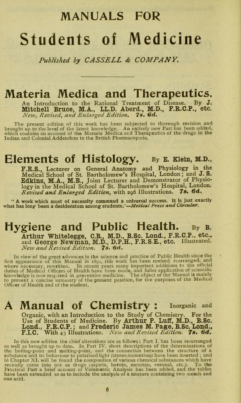 Students of Medicine Published by CASSELL & COMPANY. Materia Medica and Therapeutics. An Introduction to the Rational Treatment of Disease. By J. Mitchell Bruce, M.A., LL.D. Aberd., M.D., F.R.C.P., etc. Nezv, Revised, and Ezilarged Edition, 7«. The present edition of this work has been subjected to thorough revision and brought up to the level of the latest knowledge. An entirely new Part has been added, which contains an account of the Materia Medica and Therapeutics of the drugs in the Indian and Colonial Addendum to the British Pharmacopoeia. Elements of Histology. By E. Klein, M.D., F.R.S., Lecturer on General Anatomy and Physiology in the Medical School of St. Bartholomew’s Hospital, London; and J. S. Edkins, M.A., M.B., Joint Lecturer and Demonstrator of Physio- logy in the Medical School of St. Bartholomew’s Hospital, London. Revised and Enlarged Edition, with 296 Illustrations. 7s. 6d.. “ A work which must of necessity command a universal success. It k just exactly what hcis long been a desideratum among students.—Medical Press and Circular. Hygiene and Public Health. By b. Arthur Whitelegge, C.B., M.D., B.Sc. Loud., F.R.C.P., etc., and George Newman, M.D., D.P.H., F.R.S.E., etc. Illustrated. New and Revised Edition. 7s. (id. In view of the great advances in the science and practice of Public Health siime the first appearance of this Manual in 1890, this work has been revised, rearranged, and where necessary, rewritten. In recent years many important additions to the official duties of Medical Officers of Health have been made, and fuller application of scientific knowledge is now required in preventive medicine. The object of the Manual is mainly to present a concise summary of the present position, for the purposes of the Medical Officer of Health and of the student. A Manual of Chemistry : Inorganic and Organic, with an Introduction to the Study of Chemistry. For the Use of Students of Medicine. By Arthur P. Luff, M.D., B.Sc. Loud., F.R.C.P.; and Frederic James M. Page, B.Sc. Loud., F.I.C. With 43 Illustrations. Neiv and Revised Edition. 7s, dd. In this new edition the chief alterations are as follows : Part I. has been re-arranged as well as brought up to date. In Part IV. short descriptions of the determinations of the boiling-point and melting-point, and the connection between the stiucture of a substance and its behaviour to polarised light (stereo-isomerism) have been inserted ; and ill Chapter XI. will be found the composition of various chemical substances which have recently come into u.'e as drugs (aspirin, heroin, mesotan, veronal, etc.). To the Practical Part a brief account of Volumetric Analysis has been added, and the tables have been extended so as to include the analysis of a mixture containing two meKils and one acid.