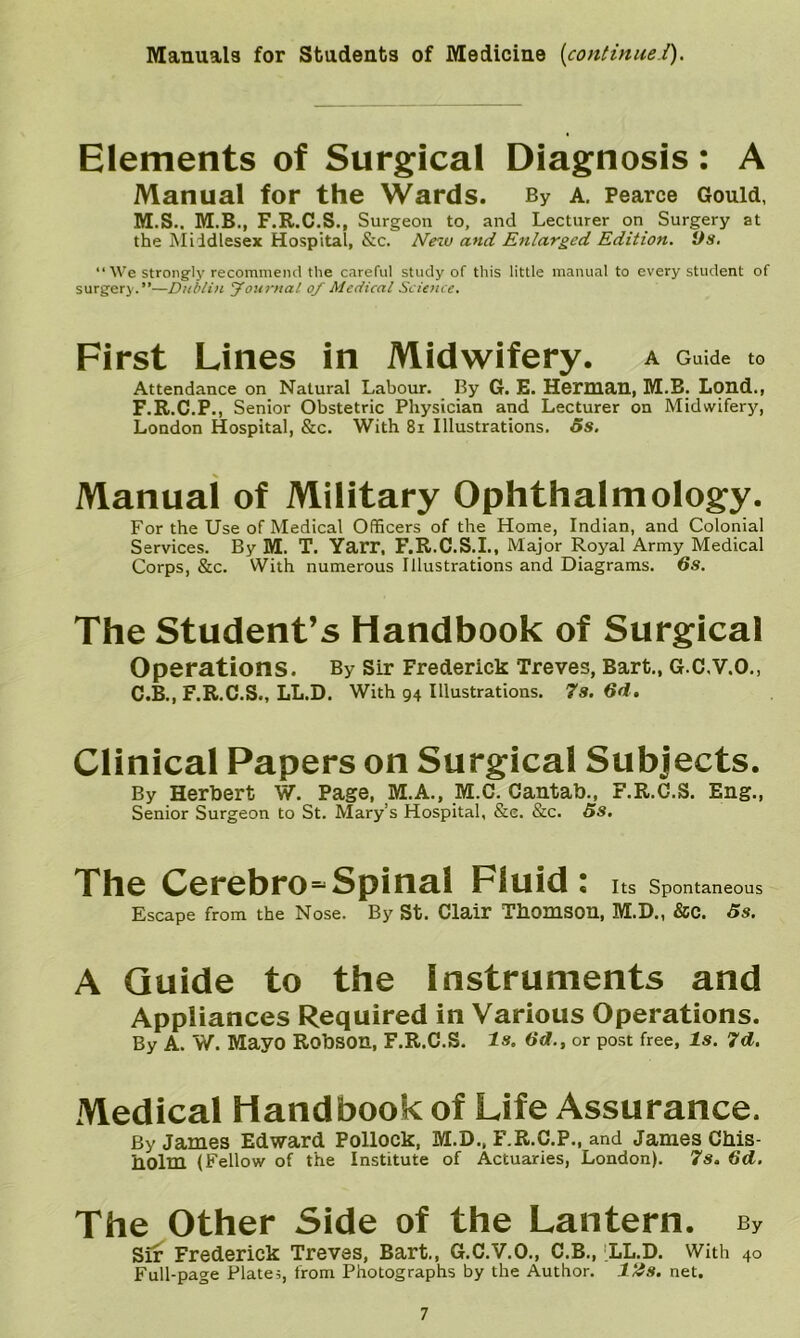 Manuals for Students of Medicine [continue.i). Elements of Surgical Diagnosis: A Manual for the Wards. By a. Pearce Gould, M.S.. M.B., F.R.C.S., Surgeon to, and Lecturer on Surgery at the Middlesex Hospital, &c. Neiv and Enlarged Edition. Ds, •‘We strongly recommeiul the careful study of this little manual to every student of surgery.”—Dublin Journal of Medical Science. First Lines in Midwifery. A Guide to Attendance on Natural Labour. By G. E. Herman, M.E. Lond., F.R.C.P., Senior Obstetric Physician and Lecturer on Midwifery, London Hospital, &c. With 8i Illustrations. 5s, Manual of Military Ophthalmology. For the Use of Medical Officers of the Home, Indian, and Colonial Services. By M. T. Yarr, F.R.C.S.I., Major Royal Army Medical Corps, &c. With numerous Illustrations and Diagrams. 5s. The Student’s Handbook of Surgical Operations. By sir Frederick Treves, Bart., G.C.V.O., C.B., F.R.C.S., LL.D. With 94 Illustrations. 7s. 6d. Clinical Papers on Surgical Subjects. By Herbert W. Page, M.A., M.C. Cantab., F.R.C.S. Eng., Senior Surgeon to St. Mary’s Hospital, &e. &c. 5s, The Cerebro=Spinal Fluid: Its Spontaneous Escape from the Nose. By St. Clair Thomson, M.D., &C. 5s. A Guide to the Instruments and Appliances Required in Various Operations. By A. W. Mayo Robson, F.R.C.S. is. 6d., or post free. Is. 7d, Medical Handbook of Life Assurance. By James Edward Pollock, M.D., F.R.C.P., and James Chis- holm (Fellow of the Institute of Actuaries, London). 7s. 6d. The Other Side of the Lantern. By Sir Frederick Treves, Bart., G.C.V.O., C.B., ‘LL.D. With 40 Full-page Plates, from Photographs by the Author. 1/is. net.