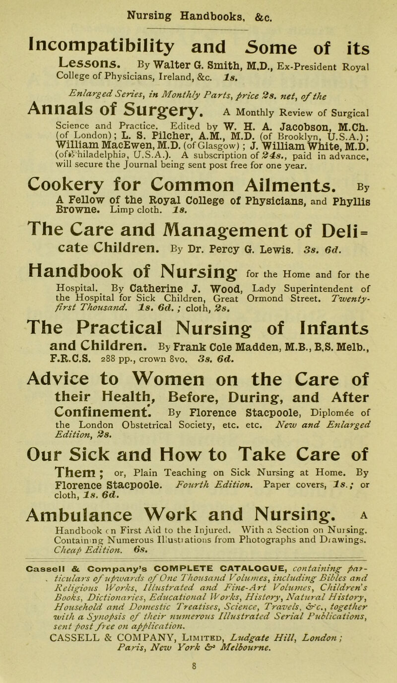 Nursing Handbooks, &c. Incompatibility and Some of its Lessons* By Waltor G. Smitb, M.D., Ex-President Royal College of Physicians, Ireland, &c. Is. Enlarged Series, in Monthly Parts, price 2s. net, of the Annals of Surgery. A Monthly Review of Surgical Science and Practice. Edited by W. H. A. JaCObSOn, M.Cb. (of London); L. S. Pilcher, A.M., M.D. (of Brooklyn, U.S.A.); William MacEwen, M.D. (of Glasgow); J. William White, M.D. (ofkVhiladelphia, U.S.A.). A subscription of 24=s., paid in advance, will secure the Journal being sent post free for one year. Cookery for Common Ailments. By A Fellow of the Royal College of Physicians, and Phyllis Browne. Limp cloth. Is. The Care and Management of Deli= cate Children. By Dr. Percy G. Lewis. 3s. 6d. Handbook of Nursing for the Home and for the Hospital. By Catherine J. Wood, Lady Superintendent of the Hospital for Sick Children, Great Ormond Street. Twenty- first Thousand, Is. 6d. ; cloth, 2s. The Practical Nursing of Infants and Children. By Frank Cole Madden, M.B., B,S. Melb., F.B.C.S. 288 pp., crown 8vo. 3s. 6d. Advice to Women on the Care of their Health, Before, During, and After Confinement. By Florence Stacpoole, Diplom^e of the London Obstetrical Society, etc. etc. jHew and Enlarged Edition, 2s, Our Sick and How to Take Care of Them; or. Plain Teaching on Sick Nursing at Home. By Florence Stacpoole. Fourth Edition, Paper covers, Is.; or cloth, Is, 6d. Ambulance Work and Nursing, a Handbook cn First Aid to the Injured. With a Section on Nursing, Containing Numerous Illustiations from Photographs and Drawings. Cheap Edition. 6s. Cassell & Company’s COMPLETE CATALOGUE, containing pa7- , ticulaj-s of upwards of One Tho7<sand Volumes, including Bibles and Religious Works, Illustrated and Fme-Art VoUones, Children s Books, Dictionaries, Educatio/ial Works, History, Natural History, Ho7tsehold and Domestic Treatises, Science, Travels, cfc,, together with a Synopsis of their nunterous Illustrated Serial Publications, setit post free on application. CASSELL & COMPANY, Limited, Ludgate Hill, Londoti; Paris, New York <5r> Melbourne.