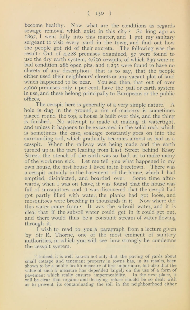 ( 15° ) become healthy. Now, what are the conditions as regards sewage removal which exist in this city ? So long ago as 1897, I went fully into this matter, and I got my sanitary sergeant to visit every yard in the town, and find out how the people got rid of their excreta. The following was the result: Out of 4,228 premises examined, 57 were found to use the dry earth system, 2,650 cesspits, of which 839 were in bad condition, 286 open pits, and 1,235 were found to have no closets of any description ; that is to say, that the people either used their neighbours’ closets or any vacant plot of land which happened to be near. You see, then, that out of over 4,000 premises only 1 per cent, have the pail or earth system in use, and these belong principally to Europeans or the public offices. The cesspit here is generally of a very simple nature. A hole is dug in the ground, a rim of masonry is sometimes placed round the top, a house is built over this, and the thing is finished. No attempt is made at making it watertight, and unless it happens to be excavated in the solid rock, which is sometimes the case, soakage constantly goes on into the surrounding soil, which gradually becomes almost as bad as a cesspit. When the railway was being made, and the earth turned up in the part leading from East Street behind Kissy Street, the stench of the earth was so bad as to make many of the workmen sick. Let me tell you what happened in my own house, the first house I lived in, in Freetown. There was a cesspit actually in the basement of the house, which I had emptied, disinfected, and boarded over. Some time after- wards, when I was on leave, it was found that the house was full of mosquitoes, and it was discovered that the cesspit had got partly filled with water, the planks had got loose, and mosquitoes were breeding in thousands in it. Now where did this water come from ? It was the subsoil water, and it is clear that if the subsoil water could get in it could get out, and there would thus be a constant stream of water flowing through it. I wish to read to you a paragraph from a lecture given by Sir R. Thorne, one of the most eminent of sanitary authorities, in which you will see how strongly he condemns the cesspit system. “ Indeed, it is well known not only that the paving of yards about small cottage and tenement property in towns has, in its results, been shown to be a public health measure of first importance, but also that the value of such a measure has depended largely on the use of a form of pavement which really ensures impermeability. In the next place, it will be clear that organic and decaying refuse should be so dealt with as to prevent its contaminating the soil in the neighbourhood either