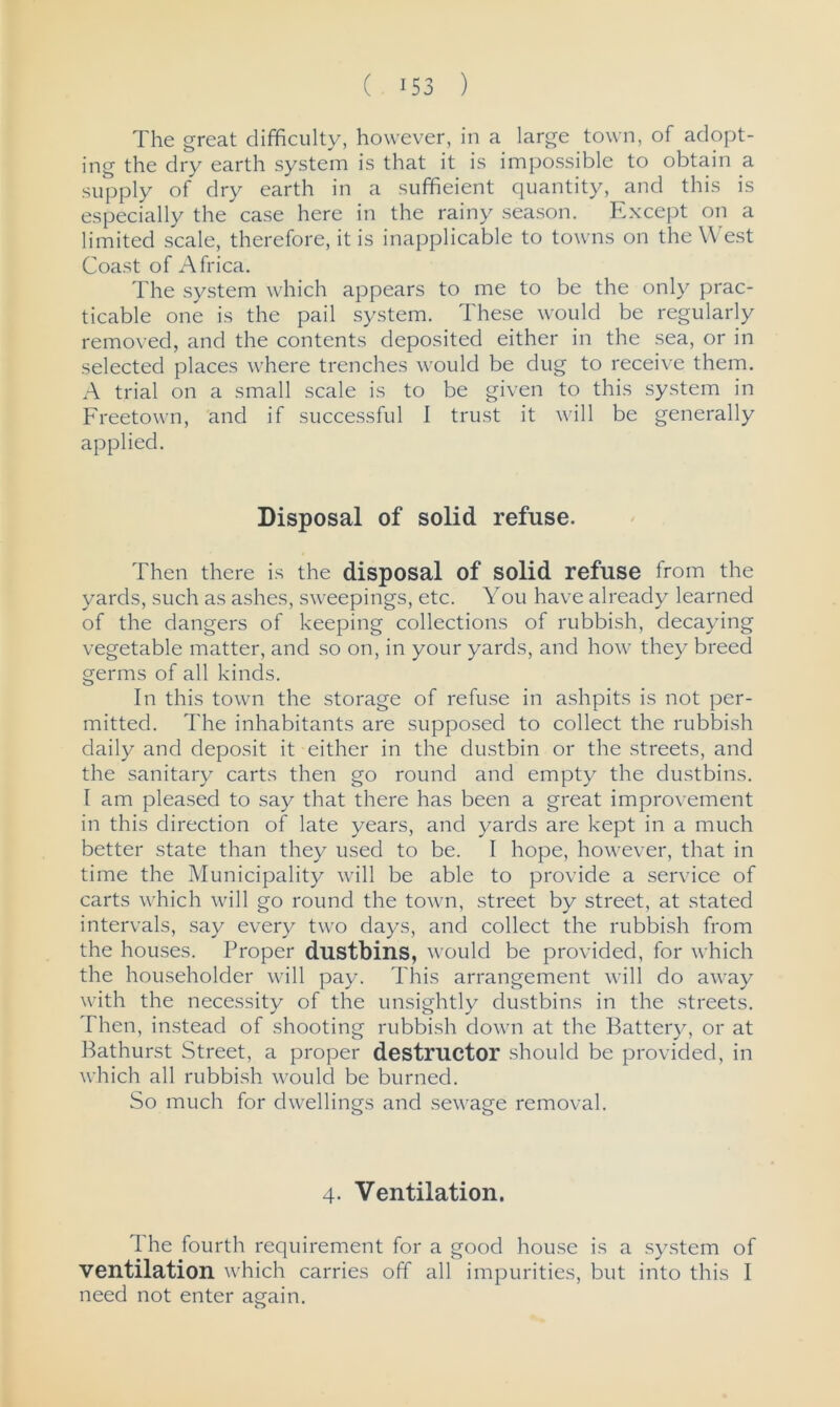 The great difficulty, however, in a large town, of adopt- ing the dry earth system is that it is impossible to obtain a supply of dry earth in a sufficient quantity, and this is especially the case here in the rainy season. Except on a limited scale, therefore, it is inapplicable to towns on the West Coast of Africa. The system which appears to me to be the only prac- ticable one is the pail system. These would be regularly removed, and the contents deposited either in the sea, or in selected places where trenches would be dug to receive them. A trial on a small scale is to be given to this system in Freetown, and if successful I trust it will be generally applied. Disposal of solid refuse. Then there is the disposal of solid refuse from the yards, such as ashes, sweepings, etc. You have already learned of the dangers of keeping collections of rubbish, decaying vegetable matter, and so on, in your yards, and how they breed germs of all kinds. In this town the storage of refuse in ashpits is not per- mitted. The inhabitants are supposed to collect the rubbish daily and deposit it either in the dustbin or the streets, and the sanitary carts then go round and empty the dustbins. I am pleased to say that there has been a great improvement in this direction of late years, and yards are kept in a much better state than they used to be. I hope, however, that in time the Municipality will be able to provide a service of carts which will go round the town, street by street, at stated intervals, say every two days, and collect the rubbish from the houses. Proper dustbins, would be provided, for which the householder will pay. This arrangement will do away with the necessity of the unsightly dustbins in the streets. Then, instead of shooting rubbish down at the Battery, or at Bathurst Street, a proper destructor should be provided, in which all rubbish would be burned. So much for dwellings and sewage removal. 4. Ventilation. 1 he fourth requirement for a good house is a system of ventilation which carries off all impurities, but into this I need not enter again. o