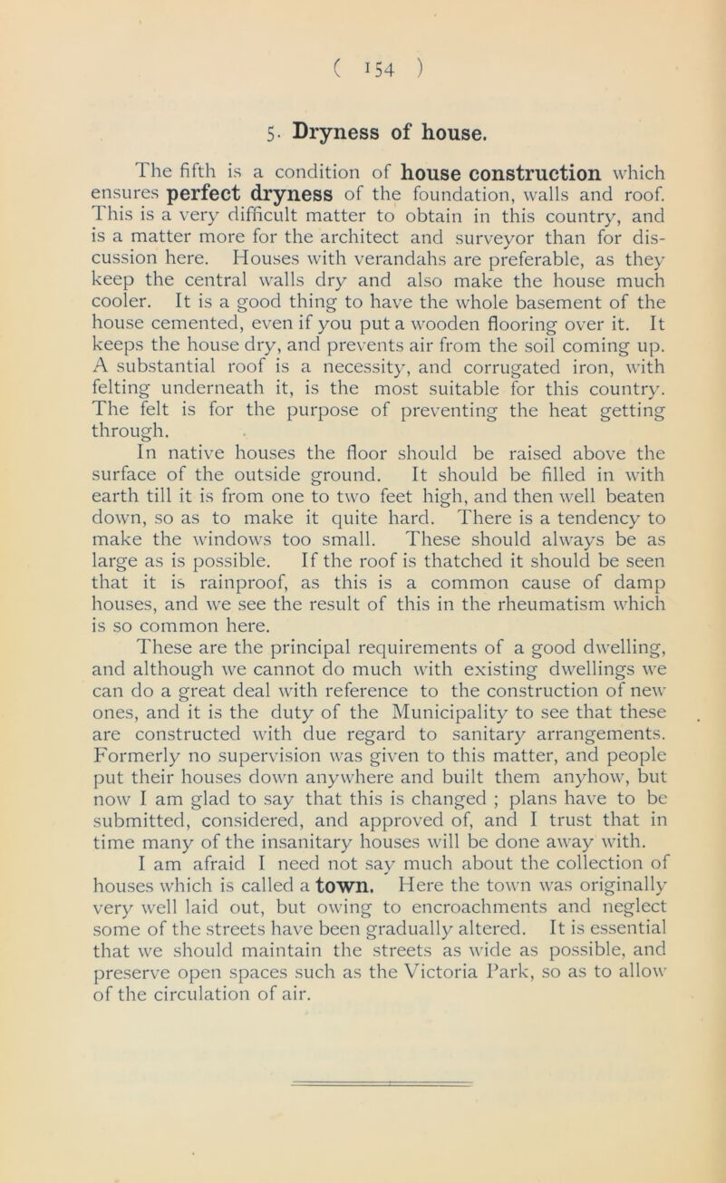 5- Dryness of house. The fifth is a condition of house construction which ensures perfect dryness of the foundation, walls and roof. This is a very difficult matter to obtain in this country, and is a matter more for the architect and surveyor than for dis- cussion here. Houses with verandahs are preferable, as they keep the central walls dry and also make the house much cooler. It is a good thing to have the whole basement of the house cemented, even if you put a wooden flooring over it. It keeps the house dry, and prevents air from the soil coming up. A substantial roof is a necessity, and corrugated iron, with felting underneath it, is the most suitable for this country. The felt is for the purpose of preventing the heat getting through. In native houses the floor should be raised above the surface of the outside ground. It should be filled in with earth till it is from one to two feet high, and then well beaten down, so as to make it quite hard. There is a tendency to make the windows too small. These should always be as large as is possible. If the roof is thatched it should be seen that it is rainproof, as this is a common cause of damp houses, and we see the result of this in the rheumatism which is so common here. These are the principal requirements of a good dwelling, and although we cannot do much with existing dwellings we can do a great deal with reference to the construction of new ones, and it is the duty of the Municipality to see that these are constructed with due regard to sanitary arrangements. Formerly no supervision was given to this matter, and people put their houses down anywhere and built them anyhow, but now I am glad to say that this is changed ; plans have to be submitted, considered, and approved of, and I trust that in time many of the insanitary houses will be done away with. I am afraid I need not say much about the collection of houses which is called a town. Here the town was originally very well laid out, but owing to encroachments and neglect some of the streets have been gradually altered. It is essential that we should maintain the streets as wide as possible, and preserve open spaces such as the Victoria Park, so as to allow of the circulation of air.