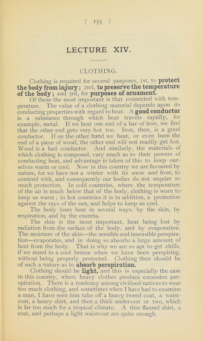 LECTURE XIV. CLOTHING. Clothing is required for several purposes, ist, to protect the body from injury; 2nd, to preserve the temperature of the body ; and 3rd, for purposes of ornament. Of these the most important is that connected with tem- perature. The value of a clothing material depends upon its conducting properties with regard to heat. A good conductor is a substance through which heat travels rapidly, for example, metal. If we heat one end of a bar of iron, we find that the other end gets very hot too. Iron, then, is a good conductor. If on the other hand we heat, or even burn the end of a piece of wood, the other end will not readily get hot. Wood is a bad conductor. And similarly, the materials ol which clothing is composed, vary much as to their powers of conducting heat, and advantage is taken of this to keep our- selves warm or cool. Now in this country we are favoured by nature, for we have not a winter with its snow and frost, to contend with, and consequently our bodies do not require so much protection. In cold countries, where the temperature of the air is much below that of the body, clothing is worn to' keep us warm ; in hot countries it is in addition, a protection against the rays of the sun, and helps to keep us cool. The body loses heat in several ways, by the skin, by respiration, and by the excreta. The skin is the most important, heat being lost by radiation from the surface of the body, and by evaporation. The moisture of the skin—the sensible and insensible perspira- tion—evaporates, and in doing so absorbs a large amount of heat from the body. That is why we are so apt to get chills, if we stand in a cool breeze when we have been perspiring, without being properly protected. Clothing then should be of such a nature as to absorb perspiration. Clothing should be light, and this is especially the case in this country, where heavy clothes produce excessive per- spiration. There is a tendency among civilised natives to wear too much clothing, and sometimes when I have had to examine a man, I have seen him take off a heavy tweed coat, a waist- coat, a heavy shirt, and then a thick undervest or two, which is far too much for a tropical climate. A thin flannel shirt, a coat, and perhaps a light waistcoat are quite enough.