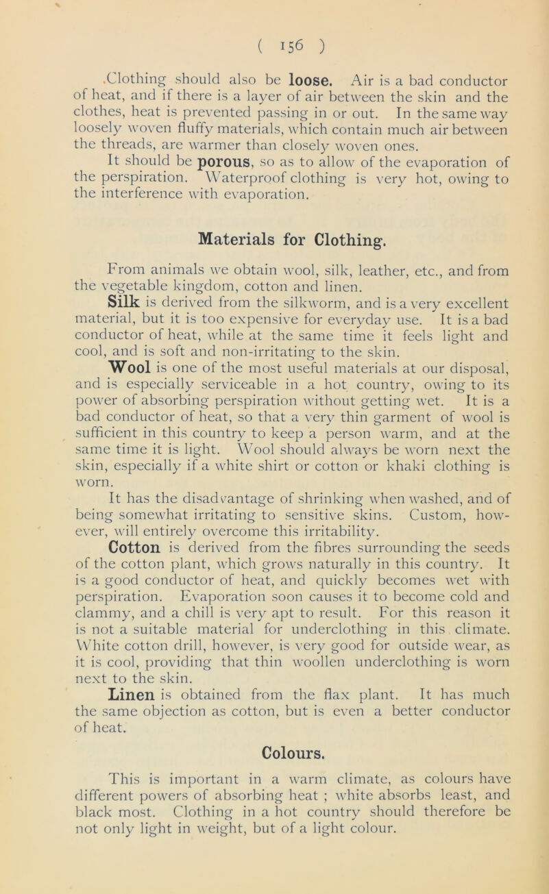 % ( 156 ) .Clothing should also be loose. Air is a bad conductor of heat, and if there is a layer of air between the skin and the clothes, heat is prevented passing in or out. In the same way loosely woven fluffy materials, which contain much air between the threads, are warmer than closely woven ones. It should be porous, so as to allow of the evaporation of the perspiration. Waterproof clothing is very hot, owing to the interference with evaporation. Materials for Clothing. From animals we obtain wool, silk, leather, etc., and from the vegetable kingdom, cotton and linen. Silk is derived from the silkworm, and is a very excellent material, but it is too expensive for everyday use. It is a bad conductor of heat, while at the same time it feels light and cool, and is soft and non-irritating to the skin. Wool is one of the most useful materials at our disposal, and is especially serviceable in a hot country, owing to its power of absorbing perspiration without getting wet. It is a bad conductor of heat, so that a very thin garment of wool is sufficient in this country to keep a person warm, and at the same time it is light. Wool should always be worn next the skin, especially if a white shirt or cotton or khaki clothing is worn. It has the disadvantage of shrinking when washed, and of being somewhat irritating to sensitive skins. Custom, how- ever, will entirely overcome this irritability. Cotton is derived from the fibres surrounding the seeds of the cotton plant, which grows naturally in this country. It is a good conductor of heat, and quickly becomes wet with perspiration. Evaporation soon causes it to become cold and clammy, and a chill is very apt to result. For this reason it is not a suitable material for underclothing in this climate. White cotton drill, however, is very good for outside wear, as it is cool, providing that thin woollen underclothing is worn next to the skin. Linen is obtained from the flax plant. It has much the same objection as cotton, but is even a better conductor of heat. Colours. This is important in a warm climate, as colours have different powers of absorbing heat ; white absorbs least, and black most. Clothing in a hot country should therefore be not only light in weight, but of a light colour.