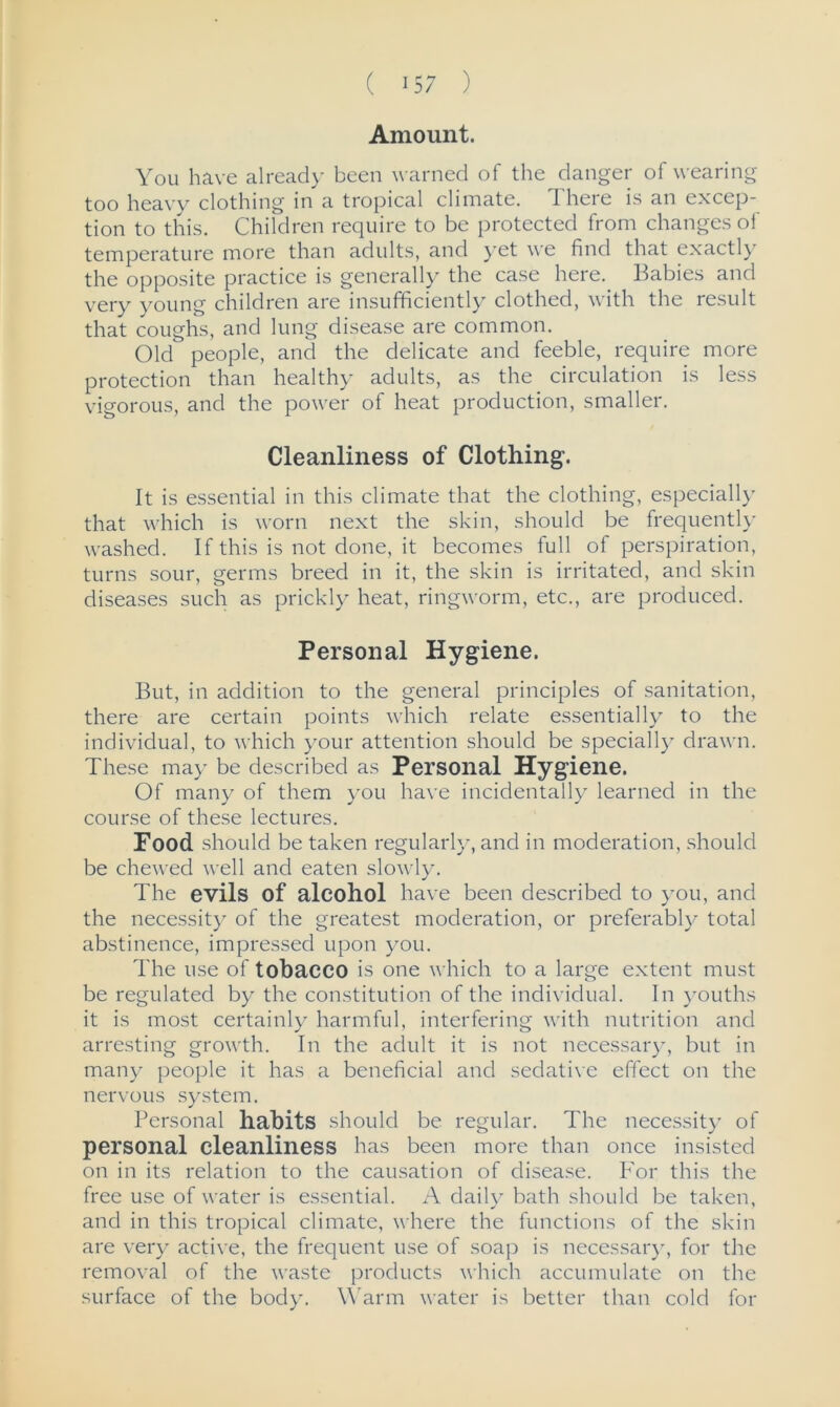 Amount. You have already been warned of the danger of wearing too heavy clothing in a tropical climate. 1 here is an excep- tion to this. Children require to be protected from changes of temperature more than adults, and yet we find that exactly the opposite practice is generally the case here. Babies and very young children are insufficiently clothed, with the result that coughs, and lung disease are common. Old people, and the delicate and feeble, require more protection than healthy adults, as the circulation is less vigorous, and the power of heat production, smaller. Cleanliness of Clothing'. It is essential in this climate that the clothing, especially that which is worn next the skin, should be frequently washed. If this is not done, it becomes full of perspiration, turns sour, germs breed in it, the skin is irritated, and skin diseases such as prickly heat, ringworm, etc., are produced. Personal Hygiene. But, in addition to the general principles of sanitation, there are certain points which relate essentially to the individual, to which your attention should be specially drawn. These may be described as Personal Hygiene. Of many of them you have incidentally learned in the course of these lectures. Food should be taken regularly, and in moderation, should be chewed well and eaten slowly. The evils of alcohol have been described to you, and the necessity of the greatest moderation, or preferably total abstinence, impressed upon you. The use of tobacco is one which to a large extent must be regulated by the constitution of the individual. In youths it is most certainly harmful, interfering with nutrition and arresting growth. In the adult it is not necessary, but in many people it has a beneficial and sedative effect on the nervous system. Personal habits should be regular. The necessity of personal cleanliness has been more than once insisted on in its relation to the causation of disease. For this the free use of water is essential. A daily bath should be taken, and in this tropical climate, where the functions of the skin are very active, the frequent use of soap is necessary, for the removal of the waste products which accumulate on the surface of the body. Warm water is better than cold for