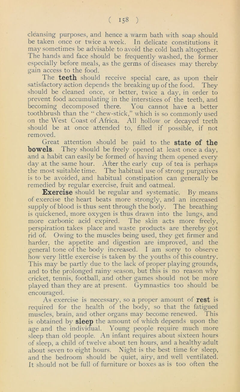 ( 153 ) cleansing purposes, and hence a warm bath with soap should be taken once or twice a week. In delicate constitutions it may sometimes be advisable to avoid the cold bath altogether. The hands and face should be frequently washed, the former especially before meals, as the germs of diseases may thereby gain access to the food. I he teeth should receive special care, as upon their satisfactory action depends the breaking up of the food. They should be cleaned once, or better, twice a day, in order to prevent food accumulating in the interstices of the teeth, and becoming decomposed there. You cannot have a better toothbrush than the “ chew-stick,” which is so commonly used on the West Coast of Africa. All hollow or decayed teeth should be at once attended to, filled if possible, if not removed. Great attention should be paid to the state of the bowels. They should be freely opened at least once a day, and a habit can easily be formed of having them opened every day at the same hour. After the early cup of tea is perhaps the most suitable time. The habitual use of strong purgatives is to be avoided, and habitual constipation can generally be remedied by regular exercise, fruit and oatmeal. Exercise should be regular and systematic. By means of exercise the heart beats more strongly, and an increased supply of blood is thus sent through the body. The breathing is quickened, more oxygen is thus drawn into the lungs, and more carbonic acid expired. The skin acts more freely, perspiration takes place and waste products are thereby got rid of. Owing to the muscles being used, they get firmer and harder, the appetite and digestion are improved, and the general tone of the body increased. I am sorry to observe how very little exercise is taken by the youths of this country. This may be partly due to the lack of proper playing grounds, and to the prolonged rainy season, but this is no reason why cricket, tennis, football, and other games should not be more played than they are at present. Gymnastics too should be encouraged. As exercise is necessary, so a proper amount of rest is required for the health of the body, so that the fatigued muscles, brain, and other organs may become renewed. This is obtained by sleep the amount of which depends upon the age and the individual. Young people require much more sleep than old people. An infant requires about sixteen hours of sleep, a child of twelve about ten hours, and a healthy adult about seven to eight hours. Night is the best time for sleep, and the bedroom should be quiet, airy, and well ventilated. It should not be full of furniture or boxes as is too often the