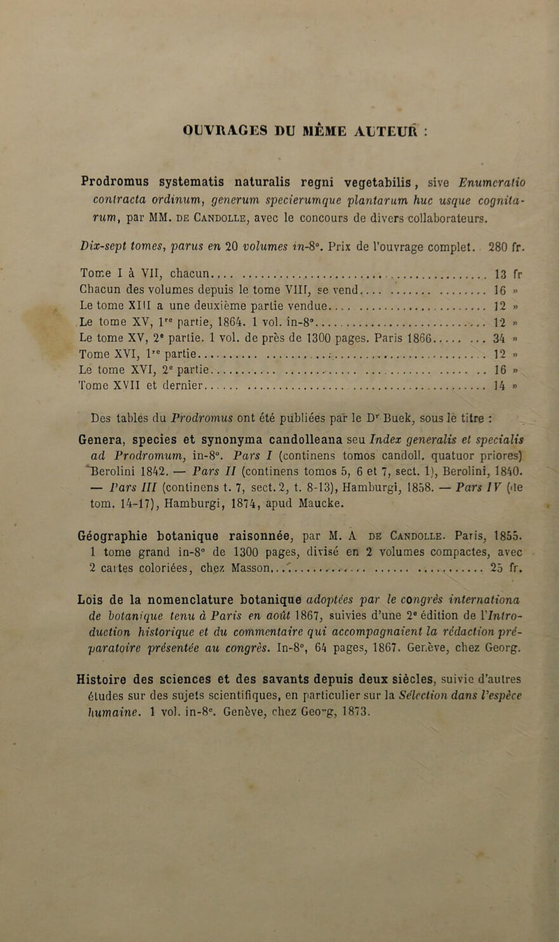 OUVRA.GES DU MEME AUTEUR : Prodromus systematis naturalis regni vegetabilis, sive Enumeratio contracta ordinum, generum specierumque plantarum huc usque cognita- rum, par MM. de Candolle, avec le concours dc divers collaborateurs. Dix-sept tomes, parus en 20 volumes in-8°. Prix de 1’ouvrage complet. 280 fr. Tome I i VII, chacun 13 fr Chacun des volumes depuis le tome VIH, se vend 16 » Le tome XIII a une deuxieme parlie vendue 12 » Le tome XV, lro partie, 1864. 1 vol. in-8° 12 » Le tome XV, 2 partie. 1 vol. de pres de 1300 pages. Paris 1866 34 » Tome XVI, lie partie 12 » Le tome XVI, 2C partie 16 » Tome XVII et dernier 14 » Des tables du Prodromus ont ete publiees par le Dr Buek, sous le titre : Genera, species et synonyma candolleana seu Index generalis et specialis ad Prodromum, in-8°. Pars I (continens tomos candoll. quatuor priores) ~Berolini 1842. — Pars II (continens tomos 5, 6 et 7, sed. 1), Berolini, 1840. — Pars III (continens t. 7, sed. 2, t. 8-13), Hamburgi, 1858. — Pars IV (<!e tom. 14-17), Hamburgi, 1874, apud Maucke. Geographie botanique raisonnee, par M. A de Candolle. Paris, 1855. 1 tome grand in-8° de 1300 pages, divise en 2 volumes compactes, avec 2 caites colori6es, chez Masson. 25 fr. Lois de la nomenclature botanique adoptees par le congris Internationa de botanique tenu a Paris en ao&t 1867, suivies d’une 2® edition de Ylntro- duction historique et du commcntairc qui accompagnaient la redaction pre- paratoire presentie au congres. In-8°, 64 pages, 1867. Ger.eve, chez Georg. Histoire des Sciences et des savants depuis deux siecles, suivic d’autres 6ludes sur des sujets scientifiques, en particulier sur la Seleclion dans Vespere humaine. 1 vol. in-8°. Geneve, chez Geo”g, 1873.