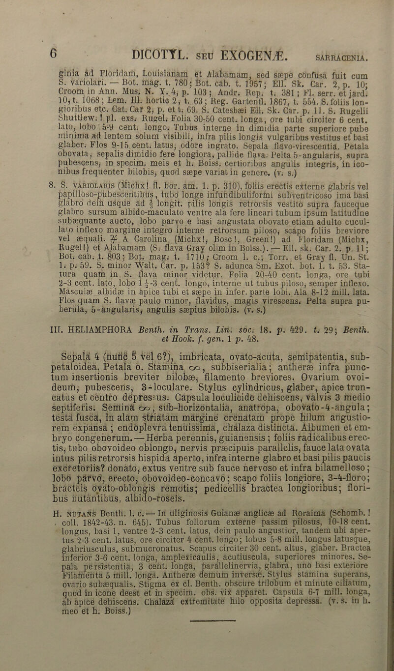 C DlCOTYL. snu EX0GENA5. ginia ad Floridam, Louisianam et Alafcamam, sed saepe confusa fuit cum S. variolari. — Bot. mag. t. 780; Bot. cab. t. 1957; Eli. Sk. Car. 2 p. 10; Croom in Ann. Mus, N. Y..4, p. 103; Andr. Rep. t. 381 ; Fl. serr. etjard. 10, t. 1068; Lem. 111. liortic 2, t. 63; Reg. Gartenll. 1867, t. 554. S. foliis lon- gioribus etc. Cat. Car 2, p. et t, 69. S. Catesbaei Eli. Sk. Car. p. 11. S. Rugelii Shuttlew. 1 pl. exs. Rugel. Folia 30^50 cent. longa, ore tubi circiter 6 cent. lato, lobo 5-9 cent. longo. Tubus interce in dimidia parte superiore pube minima ad lentem solum visibili, infra pilis longis vulgaribus vestitus et basi glaber. Flos 9-15 cent. latus, odore ingrato. Sepala flavo-virescentia. Petala obovata, sepalis dimidio fere longiora, pallide flava. Pelta 5-angularis, supra pubescens; in specim, meis et b. Boiss. certioribus angulis integris, in ico- nibus frequenter bilobis, quod saepe variat in genere, (v. s.) 8. S. variolaris (Michx! fl. bor. am. 1. p. 310), foliis erectis externe glabris vel papilloso-pubescentibus, tubo longe infundibuliformi subventricoso ima basi glabro dein usque ad f longit. pilis longis retrorsis vestito supra fauceque glabro sursum albido-maculato ventre ala fere lineari tubum ipsum latitudine subaequante aucto, lobo parvo e basi angustata obovato etiam adulto cucul- lam inflexo margine integro interne retrorsum piloso; scapo foliis breviore vel aequali. A Carolina (Michx!, Boscl, Greeri!) ad Horidam (Michx, Rugel!) et Alabamam (S. flava Gray olim in Boiss.). — Eli. sk. Car. 2. p 11; Bot. cab. t. 803: Bot. mag. t. 1710; Croom 1. c.; Torr. et Gray fl. Un. St. 1. p. 59. S. minor Walt. Car. p. 153? S. adunca Sm. Exot. bot. 1. t. 53. Sta- tura quam in S. fiava minor videtur. Folia 20-40 cent. longa, ore tubi 2-3 cent. lato, lobo 1^-3 cent. longo, interne ut tubus piloso, semper inflexo. Masculae albidae in apice tubi et saepe in infer, parle lobi. Ala 8-12 mill. lata. Flos quam S. flavae paulo minor, flavidus, magis virescens. Pelta supra pu- berula, 5-angularis, angulis saepius bilobis. (v. s.) III. HELIAMPHORA Benth. in Trans. Lin. soc. 18. p. 429. t. 29; Benth. et Ilook. f. gen. 1 p. 48. Sepala 4 (nutic S vel 6?), imbricata, ovato-acuta, semipatentia, sub- petaloidea. Petala o. Stamina co, subbiserialia; antheras infra punc- tum insertionis breviter nilobae, filamento breviores. Ovarium ovoi- deum, pubescens, 3-loculare. Stylus cylindricus, glaber, apice trun- catus et centro depressus. Capsula loculicide dehiscens, valvis 3 medio septiferis. Semina co , sub-horizontalia, anatropa, obovato-4-angula; testa fusca, in alam striatam margine crenatam prope hilum angustio- rem expansa ; endoplevra tenuissima, chalaza distincta. Albumen et em- bryo congenerum. — Herba perennis, guianensis ; foliis radicalibus erec- tis, tubo obovoideo oblongo, nervis praecipuis parallelis, fauce lata ovata intus pilis retrorsis hispida aperto, infra interne glabro et basi pilis paucis excretoriis? donato, extus ventre sub fauce nervoso et infra bilamelloso; lobo parvo, erecto, obovoideo-concavo; scapo foliis longiore, 3-4-floro; bracteis ovato-oblongis remotis; pedicellis bractea longioribus; flori- bus nutantibus, albido-roseis. H. nutans Benth. 1. c.— In uliginosis Guianae anglicas ad Roraima (Schomb.! . coli. 1842-43. n. 645). Tubus foliorum externe passim pilosus, 10-18 cent. longus, basi 1, ventre 2-3 cent. latus, dein paulo angustior, tandem ubi aper- tus 2-3 cent. latus, ore circiter 4 cent. longo; lobus 5-8 mill. longus latusque, glabriusculus, submucronatus. Scapus circiter 30 cent. altus, glaber. Bractea inferior 3-6 cent. longa, amplexicaulis, acutiuscula, superiores minores. Se- pala persistentia, 3 cent. longa, parallelinervia, glabra, uno basi exteriore Filamenta 5 mill. longa. Antherae demum inversae. Stylus stamina superans, ovario subaequalis. Stigma ex cl. Benth. obscure trilobum et minute ciliatum, quod in icone deest et in specim. obs. vix apparet. Capsula 6-7 mill. longa, ab apice dehiscens. Chalaza extremitate hilo opposita depressa, (v. s. in b. meo et h. Boiss.)