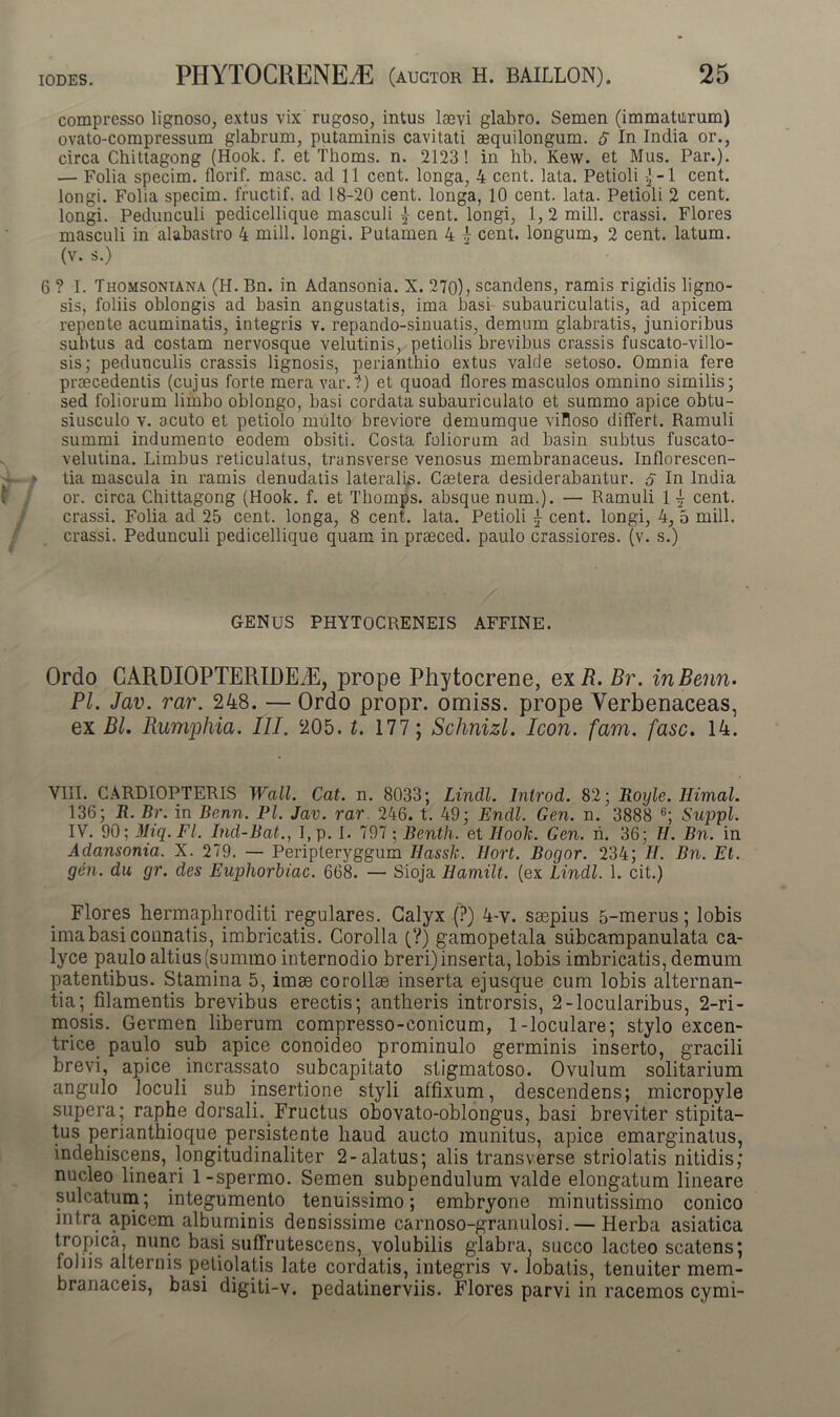 compresso lignoso, extus vix rugoso, intus laevi glabro. Semen (immaturum) ovato-compressum glabrum, putaminis cavitati aequilongum. $ In India or., circa Chittagong (Hook. f. et Thoms. n. 2123! in hb. Kew. et Mus. Par.). — Folia specim. florif. masc. ad 11 cent. longa, 4 cent. lata. Petioli j-1 cent. longi. Folia specim. fructif. ad 18-20 cent. longa, 10 cent. lata. Petioli 2 cent. longi. Pedunculi pedicellique masculi £ cent. longi, 1, 2 mill. crassi. Flores masculi in alabastro 4 mill. longi. Putamen 4 4 cent. longum, 2 cent. latum, (v. s.) 6 ? I. Thomsoniana (H. Bn. in Adansonia. X. 270), scandens, ramis rigidis ligno- sis, foliis oblongis ad basin angustatis, ima basi subauriculatis, ad apicem repente acuminatis, integris v. repando-sinuatis, demum glabratis, junioribus subtus ad costam nervosque velutinis, petiolis brevibus crassis fuscato-villo- sis; pedunculis crassis lignosis, perianthio extus valde setoso. Omnia fere praecedentis (cujus forte mera var.?) et quoad flores masculos omnino similis; sed foliorum limbo oblongo, basi cordata subauriculato et summo apice obtu- siusculo v. acuto et petiolo multo breviore demumque villoso differt. Ramuli summi indumento eodem obsiti. Costa foliorum ad basin subtus fuscato- velutina. Limbus reticulatus, transverse venosus membranaceus. Inflorescen- tia mascula in ramis denudatis lateralis. Caetera desiderabantur, s In India or. circa Chittagong (Hook. f. et Thomps. absque num.). — Ramuli 1 4 cent. crassi. Folia ad 25 cent. longa, 8 cent. lata. Petioli 4 cent. longi, 4, 5 mill. crassi. Pedunculi pedicellique quam in praeced. paulo crassiores, (v. s.) GENUS PHYTOCRENEIS AFFINE. Ordo CARDIOPTERIDEiE, prope Phytocrene, exR. Br. inBenn- Pl. Jav. rar. 248. — Ordo propr. omiss. prope Verbenaceas, ex Bl. Rumphia. III. 205. t. 177; Schnizl. Icon. fam. fasc. 14. VIII. CARDIOPTERIS Wall. Cat. n. 8033; Lindi. Introd. 82; Royle. Himal. 136; R. Br. in Benn. Pl. Jav. rar. 246. t. 49; Endl. Gen. n. 3888 6; Suppi. IV. 90 \Miq.Fl. Ind-Bat., I,p. I. 797 ; Benth. et Hook. Gen. n. 36; II. Bn. in Adansonia. X. 279. — Peripleryggum Ilassk. Hort. Bogor. 234; H. Bn. Et. gen. du gr. des Euphorbiae. 668. — Sioja Hamilt. (ex Lindi. 1. cit.) Flores hermaphroditi regulares. Calyx (?) 4-v. saepius 5-merus; lobis ima basi connatis, imbricatis. Corolla (?) gamopetala subcampanulata ca- lyce paulo altius (summo internodio breri) inserta, lobis imbricatis, demum patentibus. Stamina 5, imae corollae inserta ejusque cum lobis alternan- tia; filamentis brevibus erectis; antheris introrsis, 2-locularibus, 2-ri- mosis. Germen liberum compresso-eonicum, 1-loculare; stylo excen- trice paulo sub apice conoideo prominulo germinis inserto, gracili brevi, apice incrassato subcapitato stigmatoso. Ovulum solitarium angulo loculi sub insertione styli affixum, descendens; micropyle supera; raphe dorsali. Fructus obovato-oblongus, basi breviter stipita- tus perianthioque persistente haud aucto munitus, apice emarginatus, indehiscens, longitudinaliter 2-alatus; alis transverse striolatis nitidis; nucleo lineari 1-spermo. Semen subpendulum valde elongatum lineare sulcatum; integumento tenuissimo; embryone minutissimo conico intra apicem albuminis densissime carnoso-granulosi.— Herba asiatica tropica, nunc basi suffrutescens, volubilis glabra, succo lacteo scatens; foliis alternis petiolatis late cordatis, integris v. lobatis, tenuiter mem- branaceis, basi digiti-v. pedatinerviis. Flores parvi in racemos cymi-