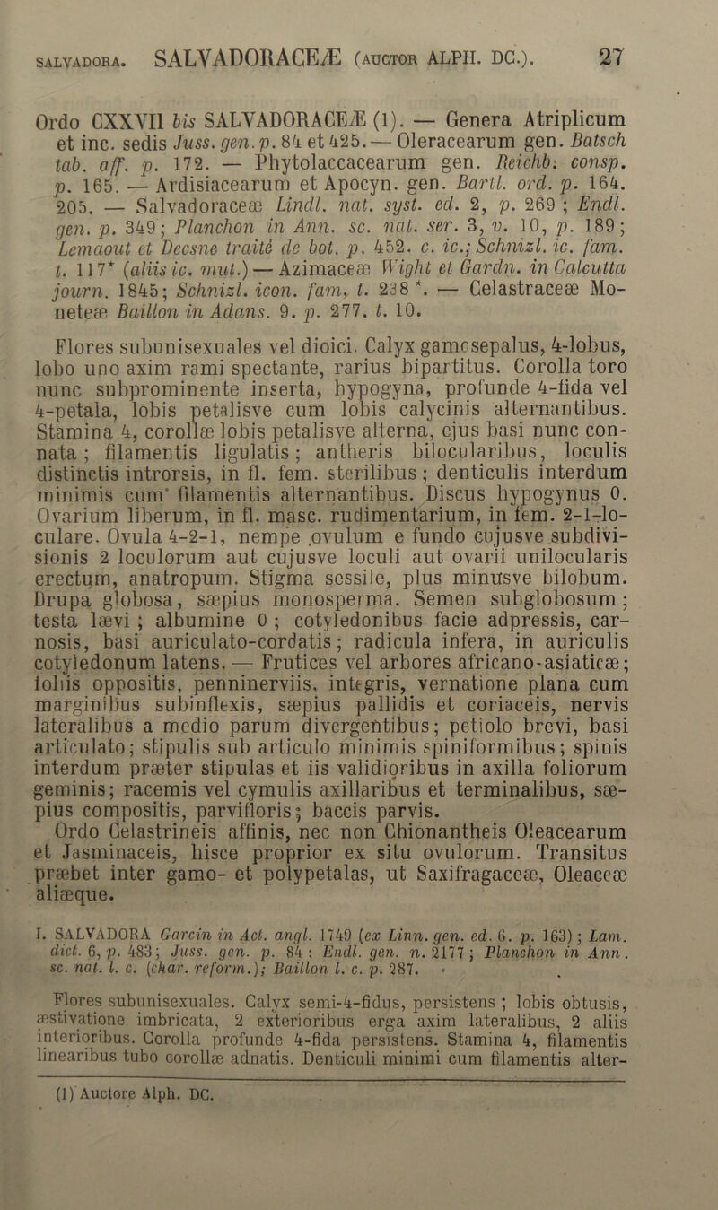 Ordo CXXYI1 bis SALVADORACEiE (1). — Genera Atriplicum et inc. sedis Juss. gen.p. 84 et 425. — Oleracearum gen. Batsch tab. aff. p. 172. — Phytolaccacearum gen. Reichb. consp. p. 165. — Ardisiacearum et Apocyn. gen. Barii, ord. p. 164. 205. — Salvadoraceae Lindi, nat. syst. ed. 2, p. 269 ; Endl. gen. p. 349; Planchon in Ann. sc. nat. ser. 3, v. 10, p. 189; Lemaout et Decane traite de bot. p. 452. c. ic.; Schnizl. ic. fam. t. 117* (aliis ic. mut.) — Azimacea3 Wight et Gardn. inCalculta journ. 1845; Schnizl. icon, fam. t. 238 *. — Gelastracese Mo- neteae Baillon inAdans. 9. p. 277. t. 10. Flores subunisexuales vel dioici. Calyx gamosepalus, 4-lobus, lobo uno axim rami spectante, rarius bipartitus. Corolla toro nunc subprominente inserta, hypogyna, profunde 4-lida vel 4-petala, lobis petalisve cum lobis calycinis alternantibus. Stamina 4, corollae lobis petalisve alterna, ejus basi nunc con- nata ; filamentis ligulatis; antheris bilocularibus, loculis distinctis introrsis, in fl. fem. sterilibus; denticulis interdum minimis cum filamentis alternantibus. Discus hypogynus 0. Ovarium liberum, in fl. masc. rudimentarium, in fem. 2-l-lo- culare. Ovula 4-2-1, nempe .ovulum e fundo cnjusve subdivi- sionis 2 loculorum aut cujusve loculi aut ovarii unilocularis erectum, anatropum. Stigma sessile, plus minusve bilobum. Drupa globosa, saepius monosperma. Semen subglobosum ; testa laevi ; albumine 0 ; cotyledonibus facie adpressis, car- nosis, basi auriculato-cordatis; radicula infera, in auriculis cotyledonum latens. — Frutices vel arbores africano-asiaticae; loliis oppositis, penninerviis, integris, vernatione plana cum marginibus subinflexis, saepius pallidis et coriaceis, nervis lateralibus a medio parum divergentibus; petiolo brevi, basi articulato; stipulis sub articulo minimis spiniformibus; spinis interdum praeter stipulas et iis validioribus in axilla foliorum geminis; racemis vel cymulis axillaribus et terminalibus, sae- pius compositis, parvifloris; baccis parvis. Ordo Celastrineis affinis, nec non Chionantheis Oleacearum et Jasminaceis, hisce proprior ex situ ovulorum. Transitus praebet inter gamo- et polypetalas, ut Saxifragaceae, Oleaceae aliaeque. I. SALVADORA Gcircin in Ad. angi. 1749 [ex Linn. gen. ed. 6. p. 163); Lam. dict. 6, p. 483; Juss. gen. p. 84: Endl. gen. n. 2177; Planchon in Ann. sc. nat. I. c. (char. re for m.); Baillon l. c. p. 287. Flores subunisexuales. Calyx semi-4-fidus, persistens ; lobis obtusis, sestivatione imbricata, 2 exterioribus erga axim lateralibus, 2 aliis interioribus. Corolla profunde 4-fida persistens. Stamina 4, filamentis linearibus tubo corollae adnatis. Denticuli minimi cum filamentis alter-