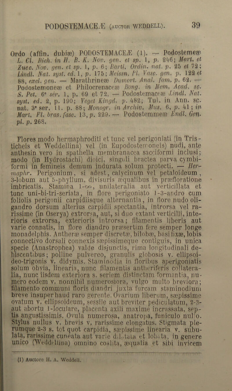 Ordo (affin. dubiae) PODOSTEMACEAl (l). — Podostemeae L. Cl. Rich. in H. B. K. Nov. gen. et sp. 1, p. 246; Mart. et Zucc. Nov. gen. et sp. 1, p. 6; Bartl. Ordin. nat. p. 25 et 72; Lindi Nat. syst. ed. 1, p. 175; Meissn. Bl. Vase. gen. p. 122 et 88, exci. gen. — Marathrineae Dvmort. Anal. fam. p. 62. — Podostemoneae et Philocrenaceae Bong. in Mem. Acad. se. S. Pet. 6e ser. 1, p. 69 et 72. — Podostemaceae Lindi. Nat. syst. ed. 2, p. 190; Veget Kingd. p. 482; Tui. in Ann. sp. nat. 3® ser. 11. p. 88; Monogr. in Archiv. Mus. 6, p. 41 ; in Mart. FI. bras.fasc. 13,p. 229.— Podostemmeae Endl. Gen. pl. p. 268. Flores modo hermaphroditi et tunc vel perigoniati (in Tris- ticheis et Weddellina) vel (in Eupodostemoneis) nudi, ante anthesin vero in spathella membranacea sacciformi inclusi; modo (in Hydrostachi) dioici, singuli bractea parva cymbi- formi in femineis demum indurata solum protecti. — Her- maphr. Perigonium, si adest, calvcinum vel petaloideum , 3-lobum aut 5-phyllum, divisuris aequalibus in praefloratione imbricatis. Stamina 1-od, unilateralia aut verticillata et tunc uni-bi-tri-seriata, in flore perigoniato 1-3-andro cum foliolis perigonii carpidiisque alternantia, in flore nudo oli- gandro dorsum alterius carpidii spectantia, introrsa vel ra- rissime (in Oserya) extrorsa, aut, si duo extant verticilli, inte- rioris extrorsa, exterioris introrsa; filamentis Ijberis aut varie connatis, in flore diandro praesertim fere semper longe monadelphis. Antherae semper discretae, bilobae, basi lixae, lobis connectivo dorsali connexis saepissimeque contiguis, in unica specie (Anastrophea) valde disjunctis, rima longitudinali de- hiscentibus; polline pulvereo, granulis globosis v. ellipsoi- deo-trigonis v. didvmis. Staminodia in floribus aperigoniatis solum obvia, linearia, nunc filamentis antheriferis collatera- lia, nunc iisdem exteriora s. seriem distinctam formantia, nu- mero eodem v. nonnihil numerosiora, vulgo multo breviora; filamento communi floris diandri juxta furcam staminodiuni breve insuper haud raro gerente. Ovarium liberum, saepissime ovatum v. ellipsoideum, sessile aut breviter pediculatum, 2-3- aut abortu 1-locuJare, placenta axili maxime incrassata, sep- tis angustissimis. Ovula numerosa, anatropa, funiculo nullo. Stylus nullus v. brevis v. rarissime elongatus. Stigmata ple- rumque 2-3 s. tot quot carpidia, saepissime linearia v. subu- lata, rarissime cuneata aut varie diL.taia et lobata, in genere unico (Weddellina) omnino coalita, aequalia et sibi invicem (1) Auctore H. A. Weddell.