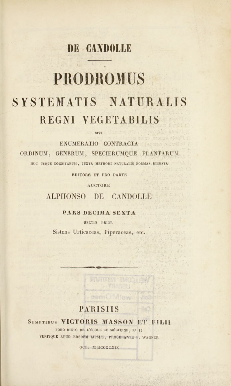 PRODROMUS SYSTEMATIS NATURALIS REGNI VEGETABILIS SIYB ENUMERATIO CONTRACTA ORDINUM, GENERUM, SPECIERUMQUE PLANTARUM 11LC USQUE COGNITARUM, JUXTA METIIODl NATURALIS NORMAS DIGESTA EDITORE ET PRO PARTE AUCTORE ALPHONSO DE CANDOLLE PARS DECIMA SEXTA SECTIO PRIOR Sistens Urticaceas, Piperaceas, etc. PARISIIS Sumptibus VICTORIS MASSON ET EHEU IORO DICTO DE L’£COLE DE MEDECINE, N° 17 VEN1TQUE APUD EOSDEM IAPS14S, PROCURANTE V. WAGNER OCT. MUCCCLXIX