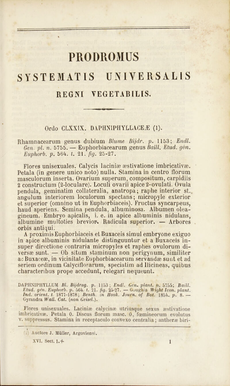 PRODROMUS SYSTEMATIS UNIVERSALIS REGNI VEGETABILIS. Ordo CLXXLX. DAPHN1PHYLL ACE/E (1). Rhamnacearum genus dubium Blume Bijdr. p. 1153; Endl. Gen. pl. n. 5755. — Euphorbiacearum genus Baill. Etud. gen. Euphorb. p. 564. t. 21. fig. 25-27. Flores unisexuales. Calycis laciniae aestivatione imbricativae. Petala (in genere unico noto) nulla. Stamina in centro florum masculorum inserta. Ovarium superum, compositum, carpidiis 2 constructum (2-loculare). Loculi ovarii apice 2-ovulati. Ovula pendula, geminatim collateralia, anatropa; raphe interior st., angulum interiorem loculorum spectans; micropyle exterior et superior (omnino ut in Euphorbiaceis). Fructus syncarpeus, haud aperiens. Semina pendula, albuminosa. Albumen olea- gineum. Embryo apicalis, i. e. in apice albuminis nidulans, albumine multoties brevior. Radicula superior. — Arbores orbis antiqui. A proximis Euphorbiaceis etBuxaceis simul embryone exiguo in apice albuminis nidulante distinguuntur et a Ruxaceis in- super directione contraria micropyles et raphes ovulorum di- versae sunt. — Ob situm staminum non perigynum, similiter acBuxaceae, in vicinitate Euphorbiacearum servandae sunt et ad seriem ordinum Oalyciflorarum, speciatim ad llicineas, quibus characteribus prope accedunt, relegari nequeunt. DAPHNIPHYLLLM Bl. Bijdrag. p. 1153; Endl. Gen. piant, n. 5755; Baill. Etud. gen. Euphorb. p. 564. t. 21. fig. 25-27. — Goughia Wight Icon, piant. Ind. orient. t 1877-1878; Benth. in Uook. Journ. of Bot. 1854. p. 8. — Gyrandra Wall. Cat. (non Geisel.). Flores unisexuales. Lacinias calycinae utriusque sexus aestivatione imbricativae. Petala 0. Discus florum masc. 0, foemineorum evolutus v. suppressus. Stamina in receptaculo convexo centralia; antlierae biri- L) Auctore J. Mulier, Argoviensi.