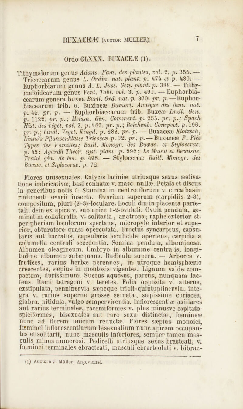 Ordo GLXXX. BUXACE.E (1). Tithymalorum genus A dans. Fam. des plantes, vol. 2. p. 355. — Tricoccarum genus L. Ordin. nat. piant, p. 474 et p. 480. — Euphorbiarum genus A. L. Jnss. Gen. piant, p. 388.— Tithy- maloidearum genus Vent. Tabi. vol. 3. p. 491. — Euphorbia- cearum genera buxea Bartl. Ord. nat.p. 370. pr. p.—Euphor- biacearum trib. 6. Buxineae Dumort. Analyse des fam. nat. p. 45. pr. p. — Euphorbiacearum trib. Buxeae Endl. Gen. p. 1122. pr. p.; Meissn. Gen. Comment p. 255. pr. p.; Spach Hist. des veget, vol. 2. p. 486. pr. p.; Reichenb. Conspect. p. 196. ‘ pr. p.; Lindi. Veget. Kingd. p. 282. pr. p. — Buxaceae Klotzsch, hinne's Pflanzenklasse Tricoccse p. 12. pr. p.— Buxaceae F. Plee Types des Familles; Baill. Monogr. des Buxac. et Stylocerac. p. 45; Agardh Theor. syst. piant, p. 292 ; Le Maout et Decaisne, Traite gen. de bot. p. 498. — Stylocereae Baill. Monogr. des Buxac. et Stylocerac. p. 72. Flores unisexuales. Calycis laciniae utriusque sexus aestiva- tione imbricativae, basi connatae v. masc. nullae. Petala et discus in generibus notis 0. Stamina in centro florum v. circa basin rudimenti ovarii inserta. Ovarium superum (carpidiis 2-3), compositum, pluri (2-3)-loculare. Loculi diu in placenta parie- tali, dein ex apice v. sub apice 1-2-ovulati. Ovula pendula, ge- minatim collateralia v. solitaria, anatropa; raphe exterior st. peripheriam loculorum spectans, micropyle interior et supe- rior, obturatore quasi operculata. Fructus syncarpeus, capsu- laris aut baccatus, capsularis loculicide aperiens, carpidia a columella centrali secedentia. Semina pendula, albuminosa. Albumen oleagineum. Embryo in albumine centralis, longi- tudine albumen subaequans. Radicula supera. — Arbores v. frutices, rarius herbae perennes, in utroque hemisphaerio crescentes, saepius in montosis vigentes. Lignum valde com- pactum, durissimum. Succus aquosus, parcus, nunquam lac- teus. Rami tetragoni v. teretes. Folia opposita v. alterna, exstipulata, penninervia saepeque tripli-quintuplinervia, inte- gra v. rarius superne grosse serrata, saepissime coriacea, glabra, nitidula, vulgo sempervirentia. Inflorescentiae axillares aut rarius terminales, racemiformes v. plus minusve capitato- spiciformes, bisexuales aut raro sexu distinctae, foemineae nunc ad florem unicum reductae. Flores saepius monoici, foeminei inflorescentiarum bisexualium nunc apicem occupan- tes et solitarii, nunc masculis inferiores, semper tamen mas- culis minus numerosi. Pedicelli utriusque sexus bracteati, v. foeminei terminales ebracteati, masculi ebracteolati v. bibrac- (1) Auctore J. Mulier, Argoviensi.